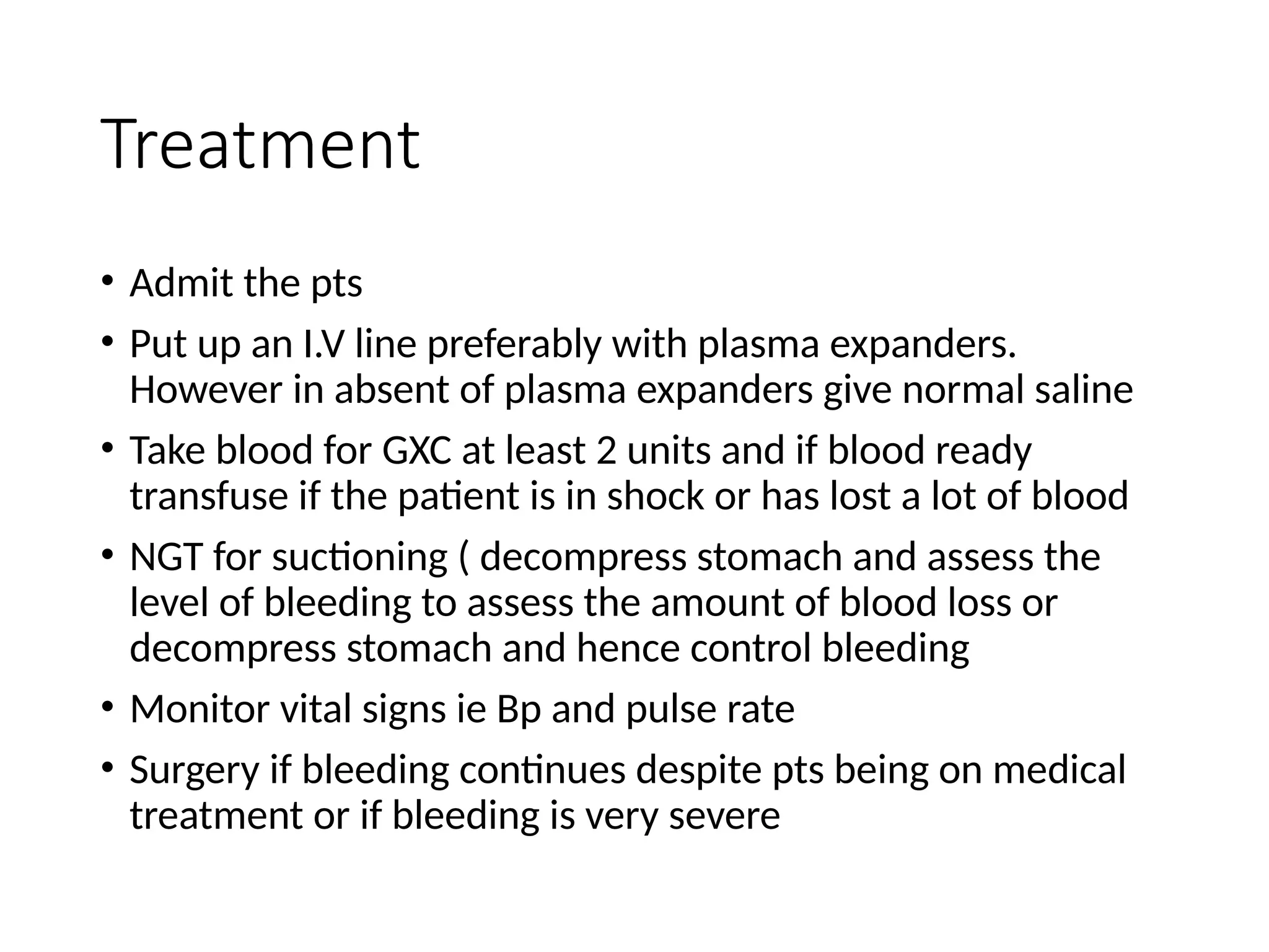 Treatment
• Admit the pts
• Put up an I.V line preferably with plasma expanders.
However in absent of plasma expanders give normal saline
• Take blood for GXC at least 2 units and if blood ready
transfuse if the patient is in shock or has lost a lot of blood
• NGT for suctioning ( decompress stomach and assess the
level of bleeding to assess the amount of blood loss or
decompress stomach and hence control bleeding
• Monitor vital signs ie Bp and pulse rate
• Surgery if bleeding continues despite pts being on medical
treatment or if bleeding is very severe
 