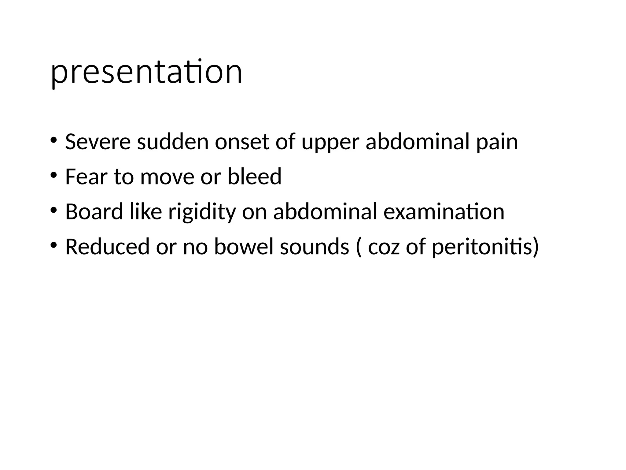 presentation
• Severe sudden onset of upper abdominal pain
• Fear to move or bleed
• Board like rigidity on abdominal examination
• Reduced or no bowel sounds ( coz of peritonitis)
 