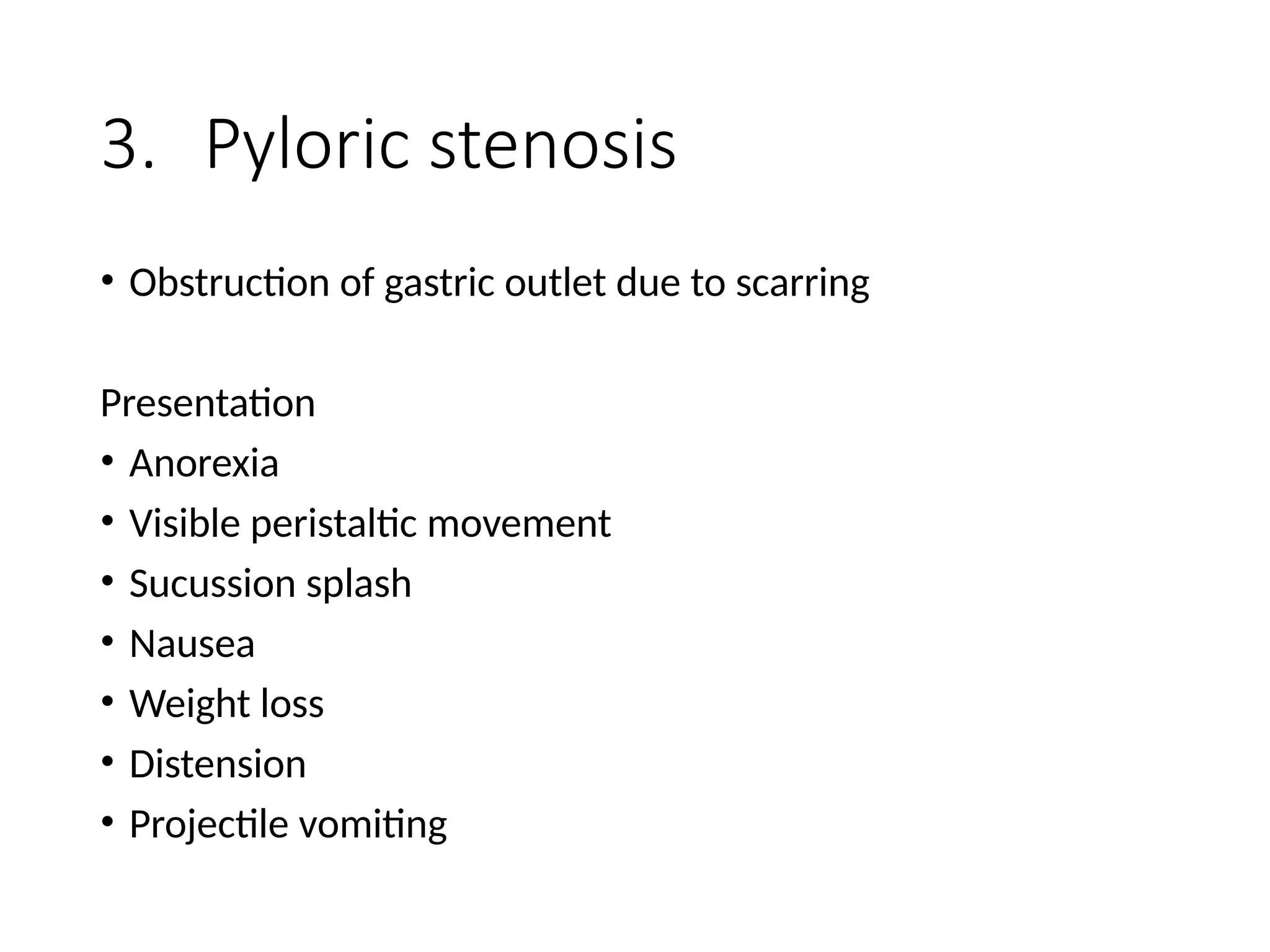 3. Pyloric stenosis
• Obstruction of gastric outlet due to scarring
Presentation
• Anorexia
• Visible peristaltic movement
• Sucussion splash
• Nausea
• Weight loss
• Distension
• Projectile vomiting
 