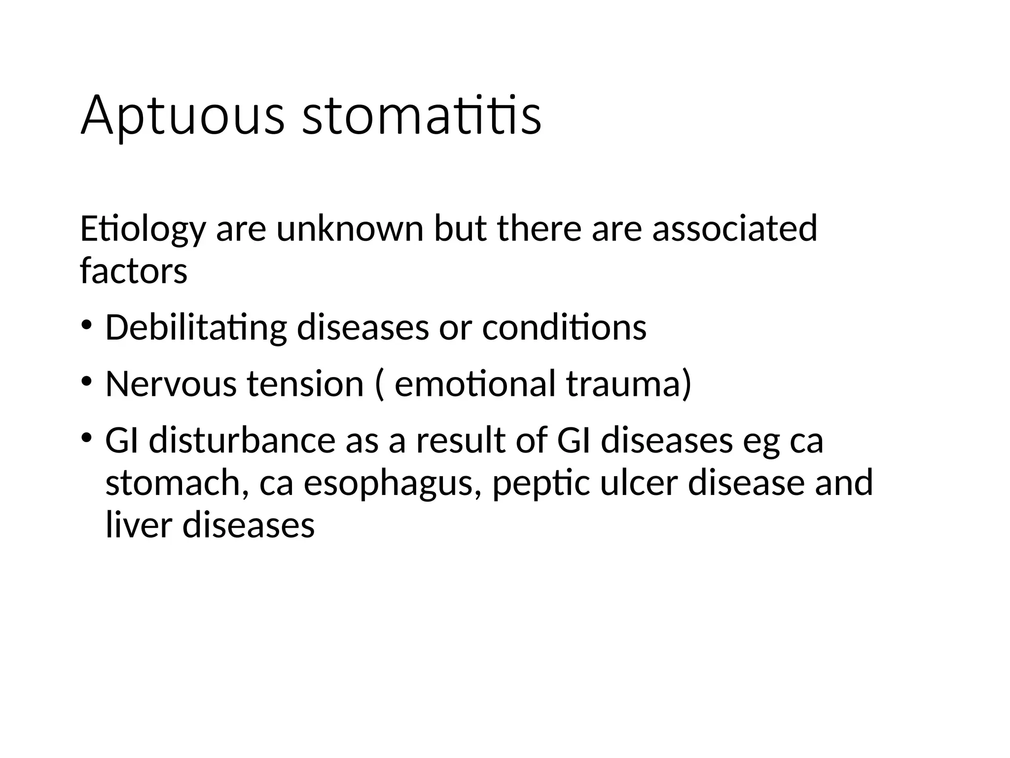 Aptuous stomatitis
Etiology are unknown but there are associated
factors
• Debilitating diseases or conditions
• Nervous tension ( emotional trauma)
• GI disturbance as a result of GI diseases eg ca
stomach, ca esophagus, peptic ulcer disease and
liver diseases
 