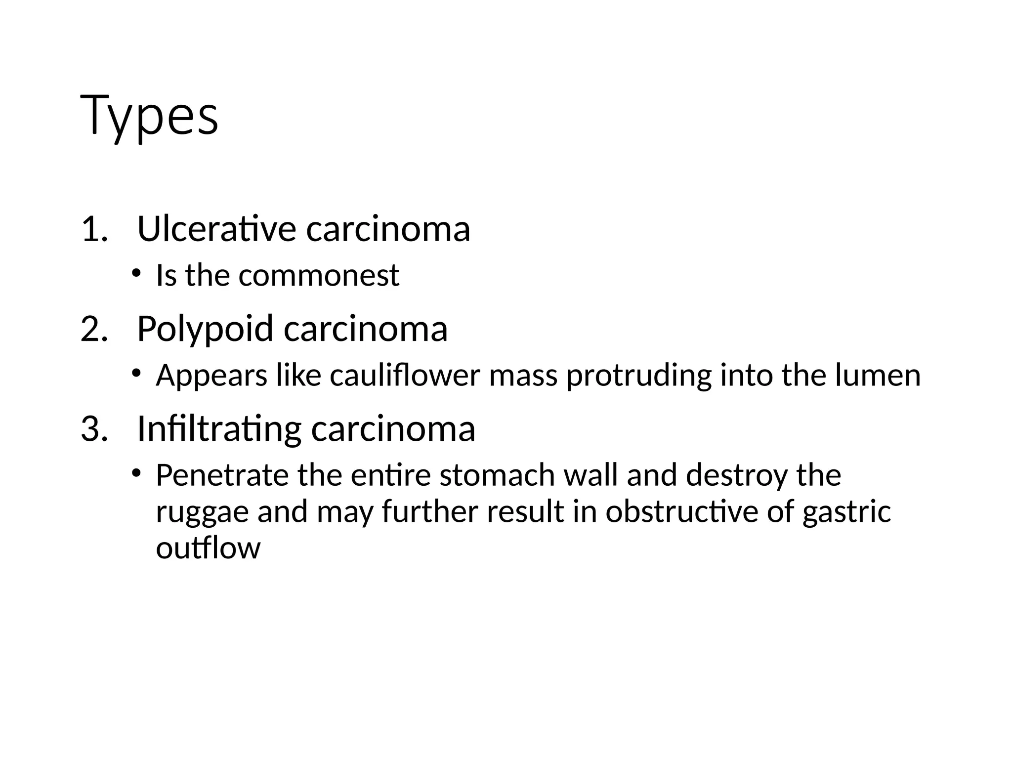 Types
1. Ulcerative carcinoma
• Is the commonest
2. Polypoid carcinoma
• Appears like cauliflower mass protruding into the lumen
3. Infiltrating carcinoma
• Penetrate the entire stomach wall and destroy the
ruggae and may further result in obstructive of gastric
outflow
 