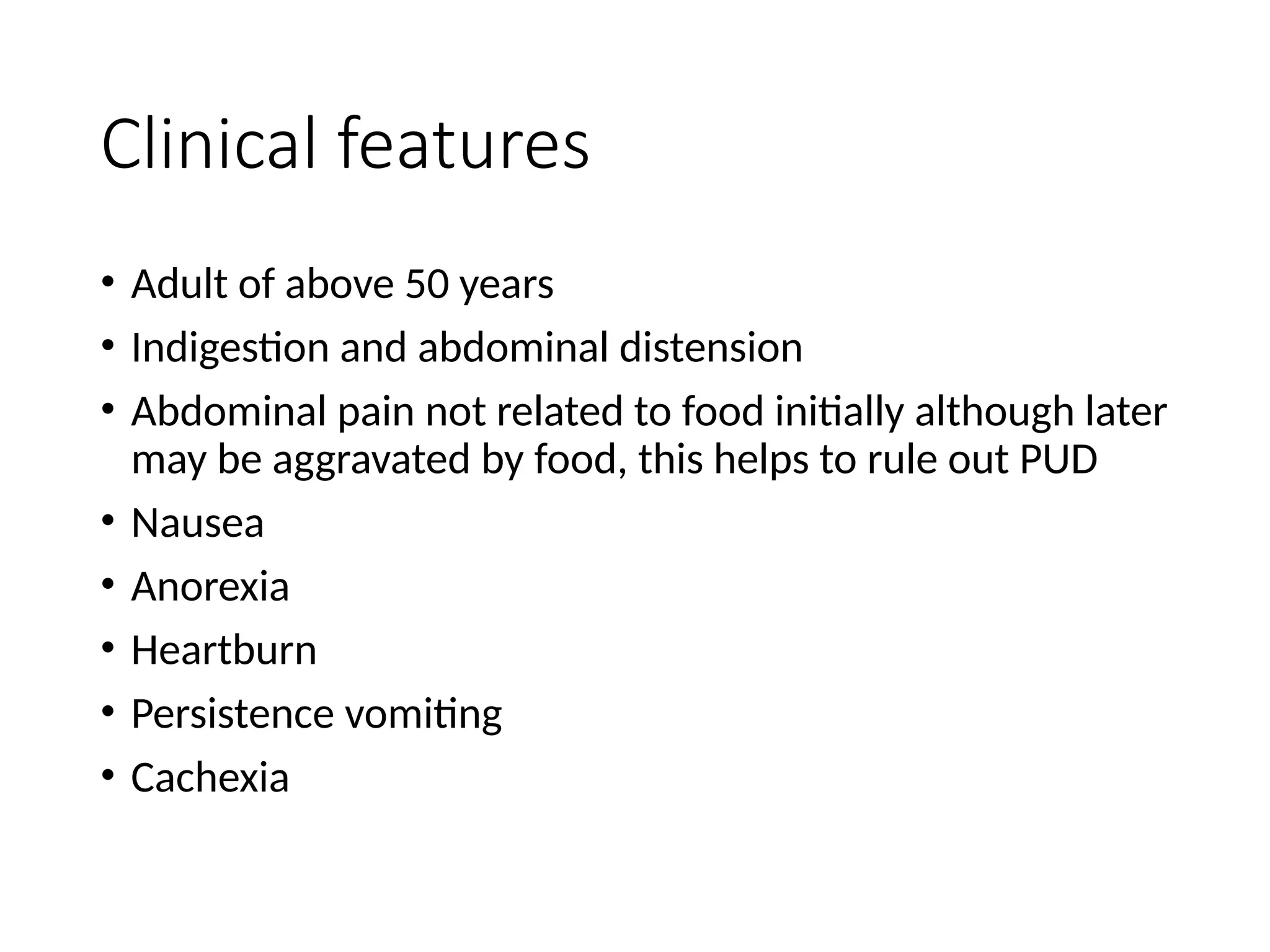 Clinical features
• Adult of above 50 years
• Indigestion and abdominal distension
• Abdominal pain not related to food initially although later
may be aggravated by food, this helps to rule out PUD
• Nausea
• Anorexia
• Heartburn
• Persistence vomiting
• Cachexia
 