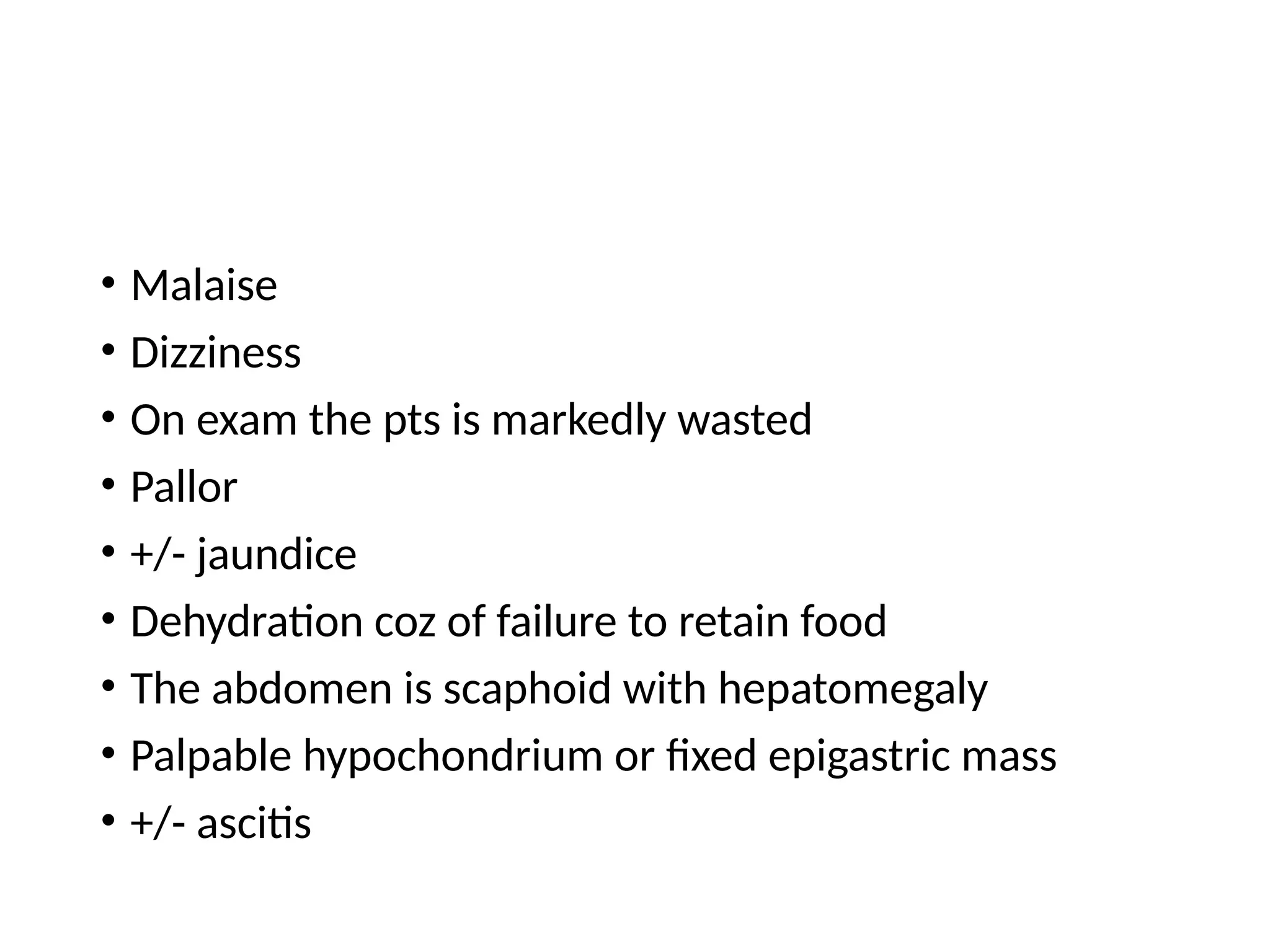 • Malaise
• Dizziness
• On exam the pts is markedly wasted
• Pallor
• +/- jaundice
• Dehydration coz of failure to retain food
• The abdomen is scaphoid with hepatomegaly
• Palpable hypochondrium or fixed epigastric mass
• +/- ascitis
 