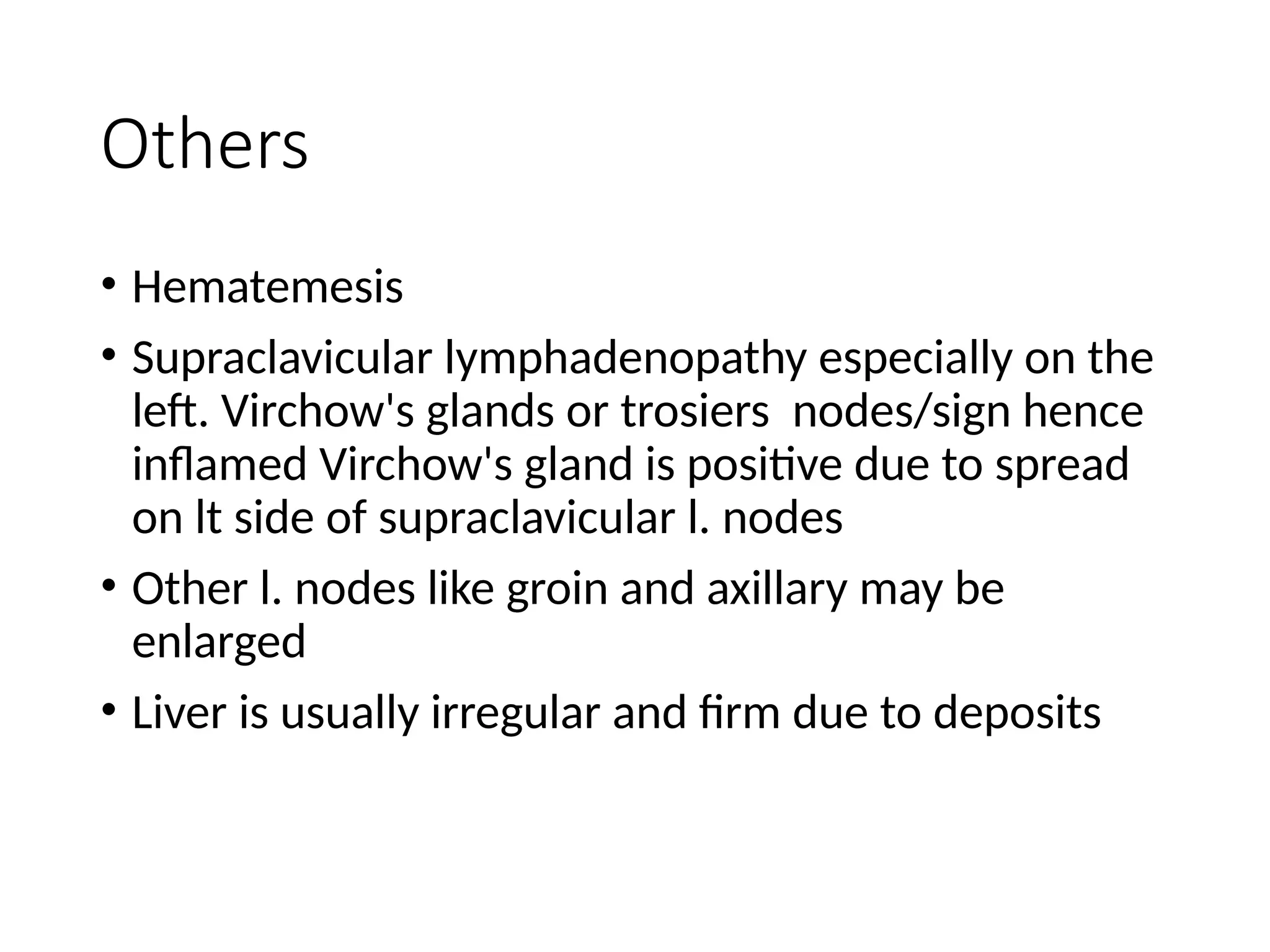Others
• Hematemesis
• Supraclavicular lymphadenopathy especially on the
left. Virchow's glands or trosiers nodes/sign hence
inflamed Virchow's gland is positive due to spread
on lt side of supraclavicular l. nodes
• Other l. nodes like groin and axillary may be
enlarged
• Liver is usually irregular and firm due to deposits
 