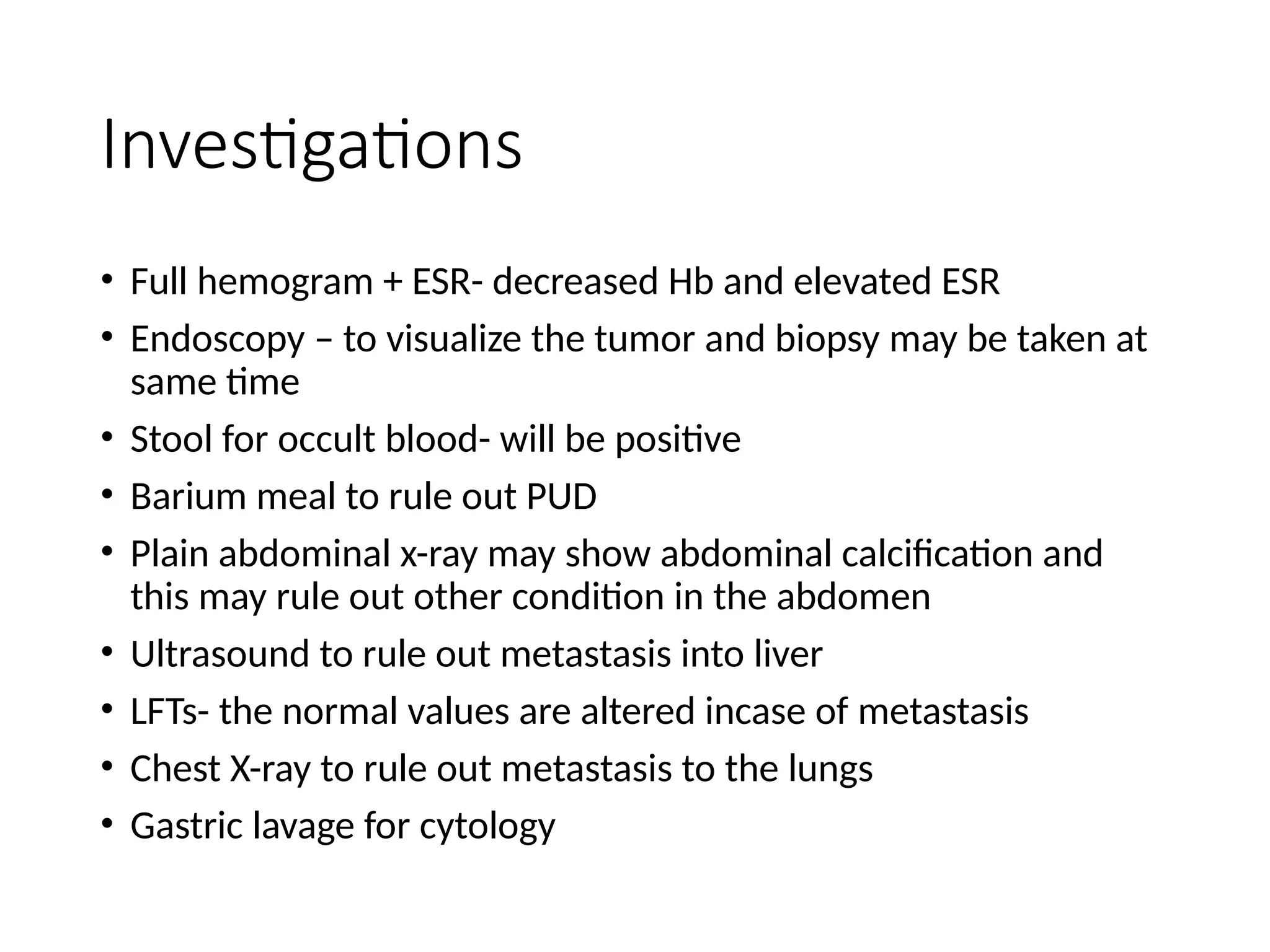 Investigations
• Full hemogram + ESR- decreased Hb and elevated ESR
• Endoscopy – to visualize the tumor and biopsy may be taken at
same time
• Stool for occult blood- will be positive
• Barium meal to rule out PUD
• Plain abdominal x-ray may show abdominal calcification and
this may rule out other condition in the abdomen
• Ultrasound to rule out metastasis into liver
• LFTs- the normal values are altered incase of metastasis
• Chest X-ray to rule out metastasis to the lungs
• Gastric lavage for cytology
 