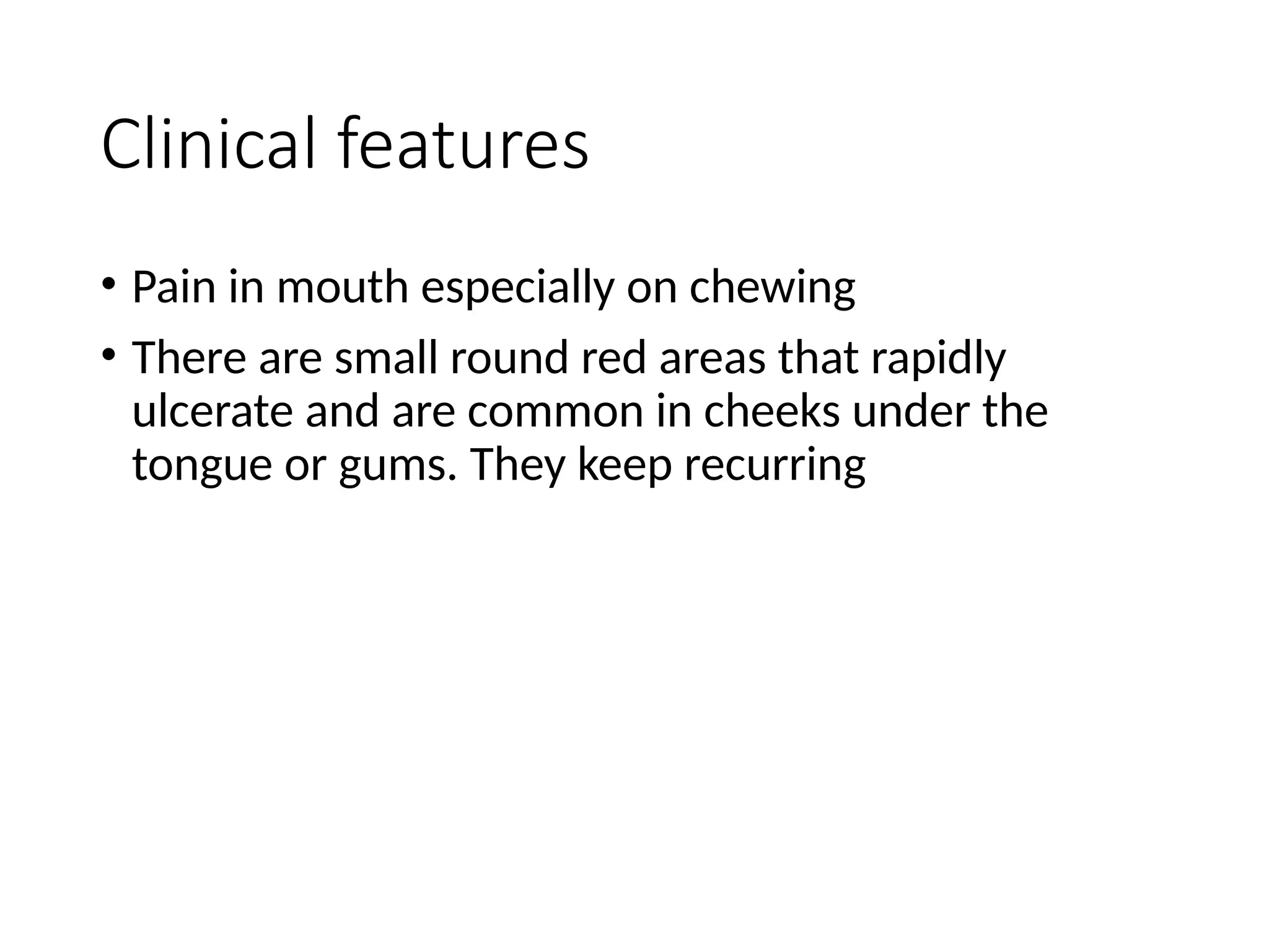 Clinical features
• Pain in mouth especially on chewing
• There are small round red areas that rapidly
ulcerate and are common in cheeks under the
tongue or gums. They keep recurring
 