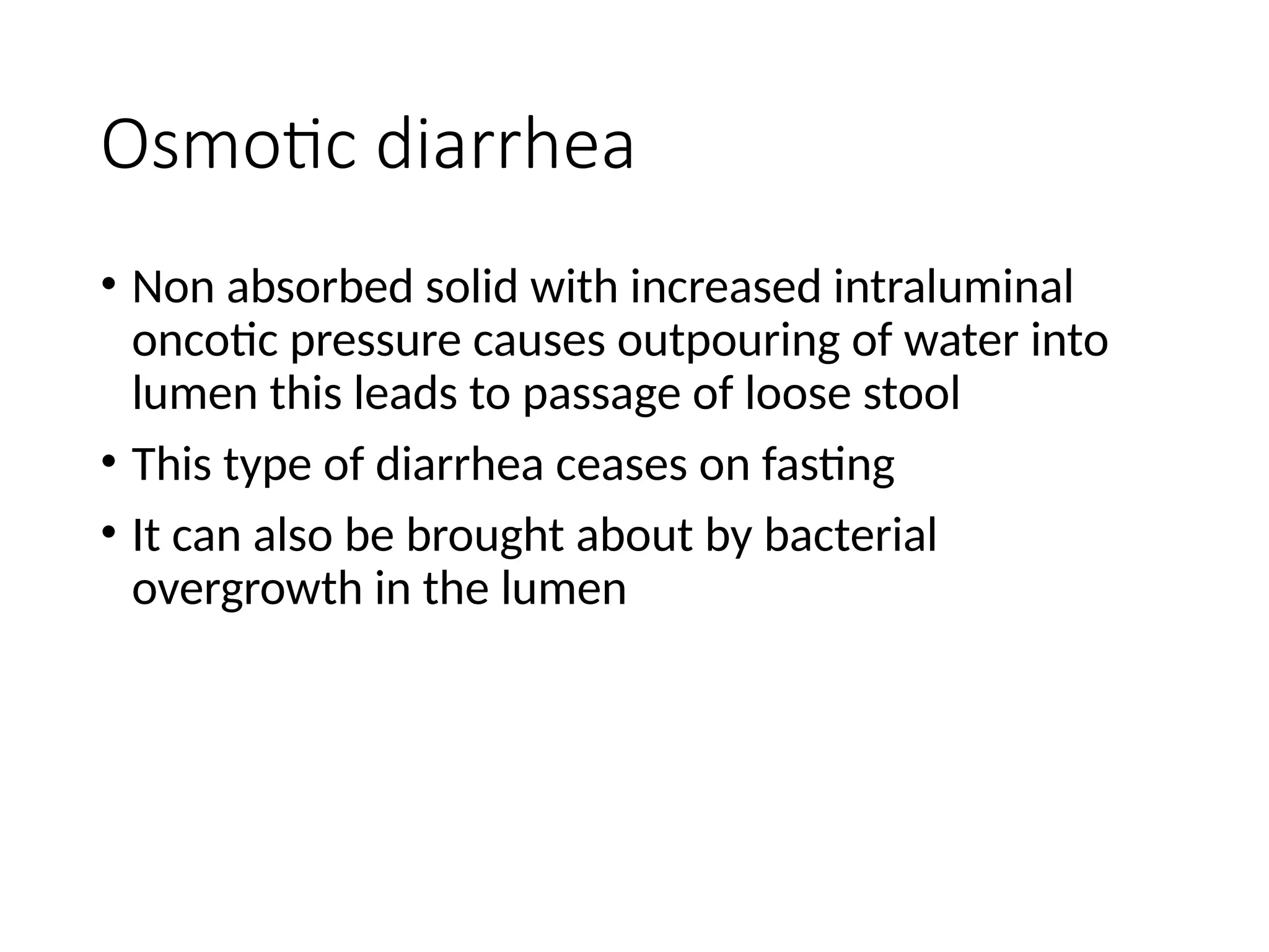 Osmotic diarrhea
• Non absorbed solid with increased intraluminal
oncotic pressure causes outpouring of water into
lumen this leads to passage of loose stool
• This type of diarrhea ceases on fasting
• It can also be brought about by bacterial
overgrowth in the lumen
 