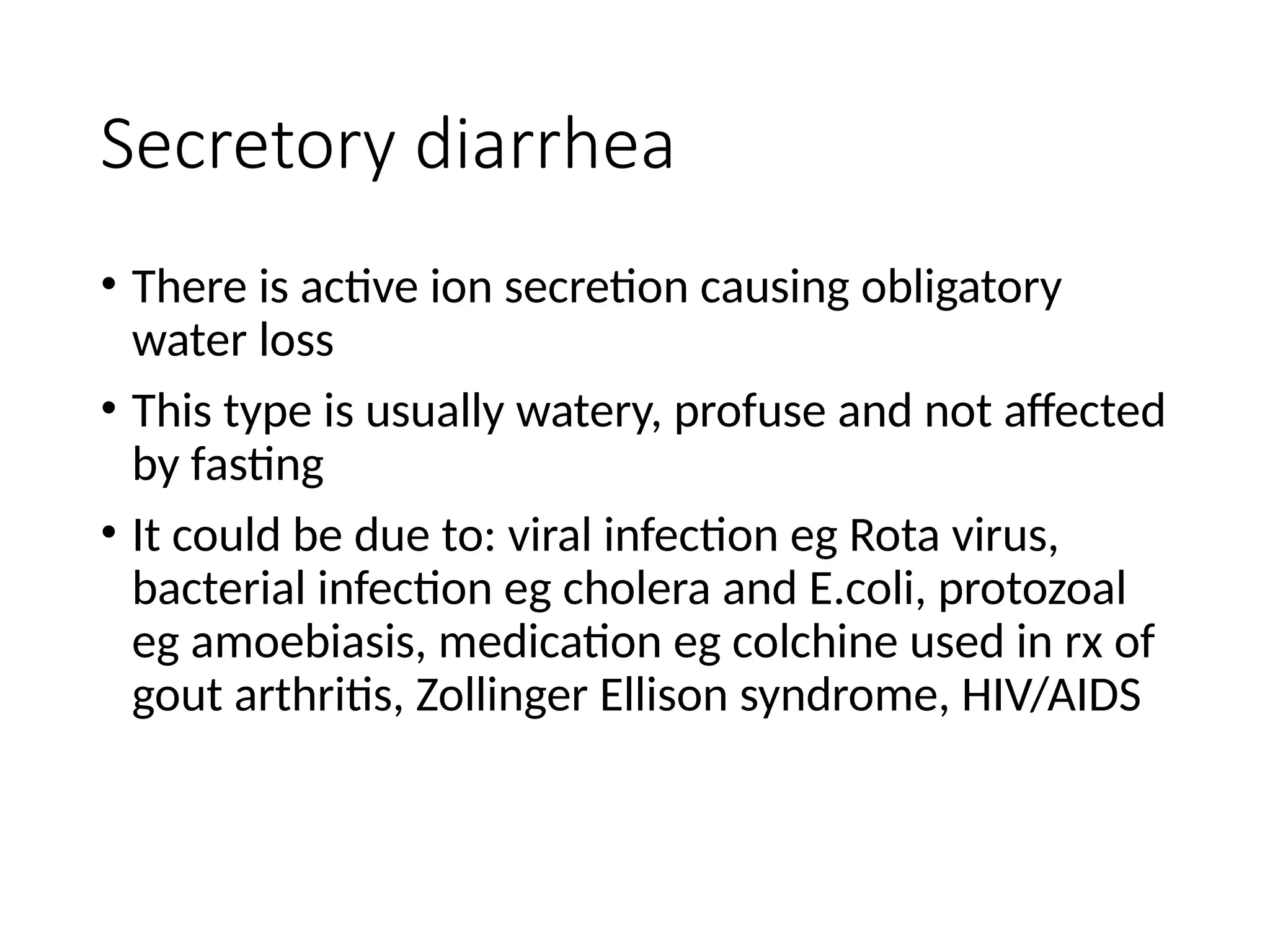 Secretory diarrhea
• There is active ion secretion causing obligatory
water loss
• This type is usually watery, profuse and not affected
by fasting
• It could be due to: viral infection eg Rota virus,
bacterial infection eg cholera and E.coli, protozoal
eg amoebiasis, medication eg colchine used in rx of
gout arthritis, Zollinger Ellison syndrome, HIV/AIDS
 