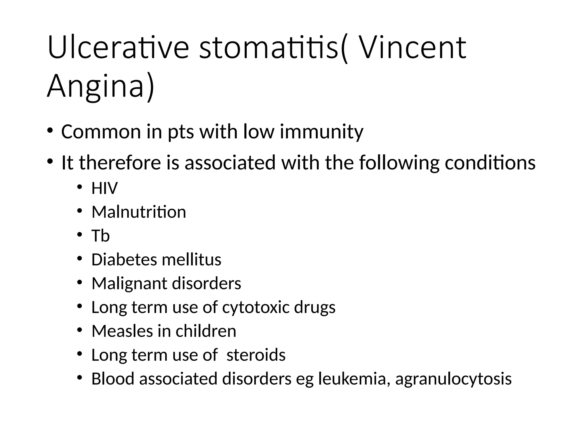 Ulcerative stomatitis( Vincent
Angina)
• Common in pts with low immunity
• It therefore is associated with the following conditions
• HIV
• Malnutrition
• Tb
• Diabetes mellitus
• Malignant disorders
• Long term use of cytotoxic drugs
• Measles in children
• Long term use of steroids
• Blood associated disorders eg leukemia, agranulocytosis
 