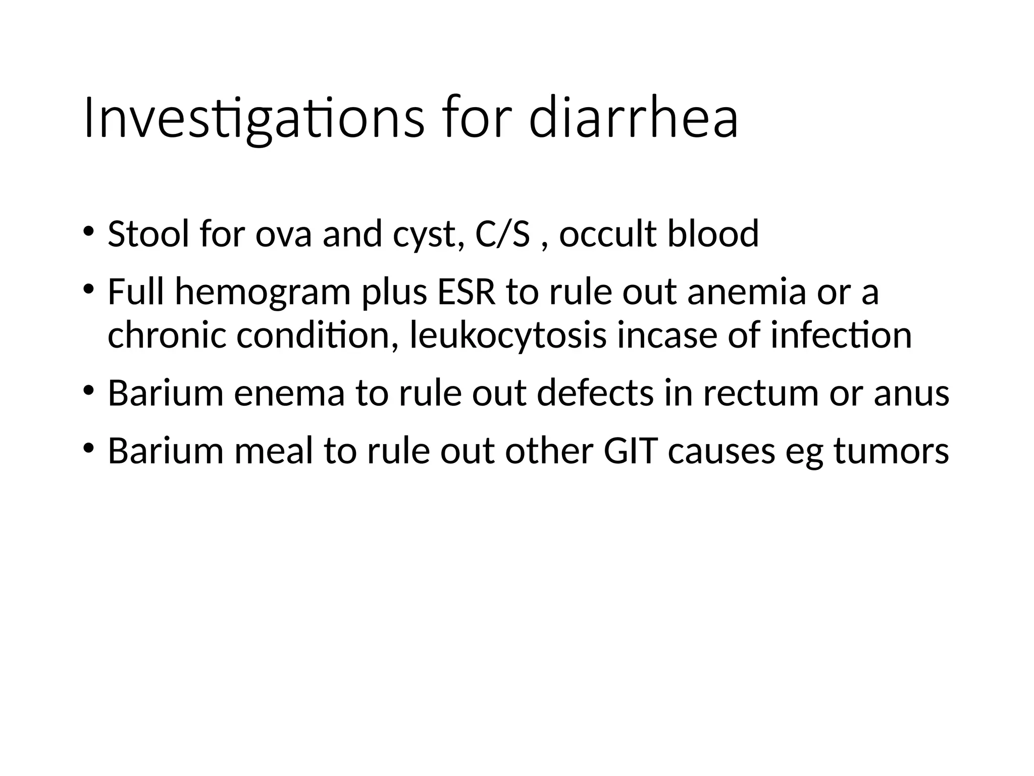 Investigations for diarrhea
• Stool for ova and cyst, C/S , occult blood
• Full hemogram plus ESR to rule out anemia or a
chronic condition, leukocytosis incase of infection
• Barium enema to rule out defects in rectum or anus
• Barium meal to rule out other GIT causes eg tumors
 