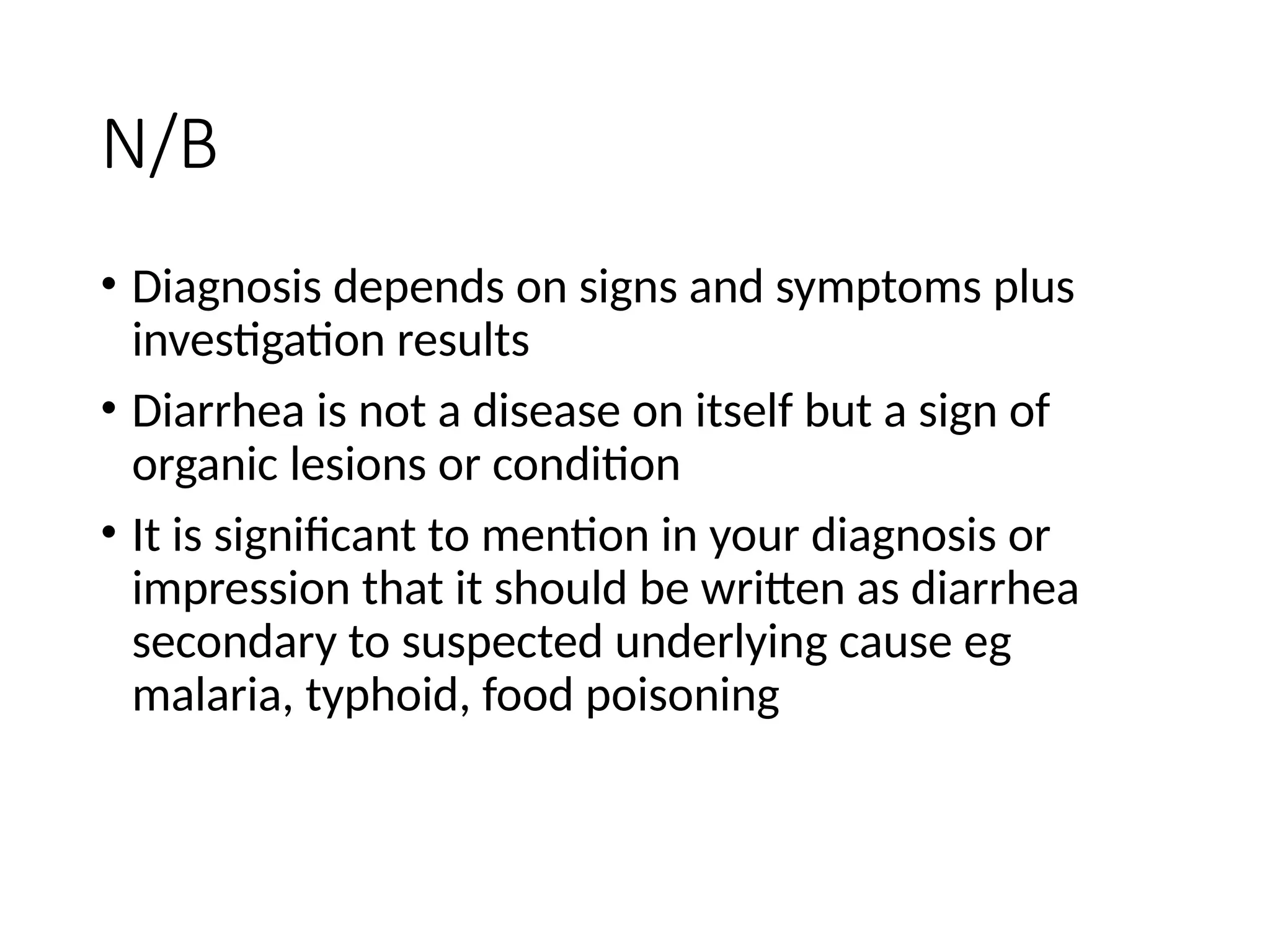 N/B
• Diagnosis depends on signs and symptoms plus
investigation results
• Diarrhea is not a disease on itself but a sign of
organic lesions or condition
• It is significant to mention in your diagnosis or
impression that it should be written as diarrhea
secondary to suspected underlying cause eg
malaria, typhoid, food poisoning
 