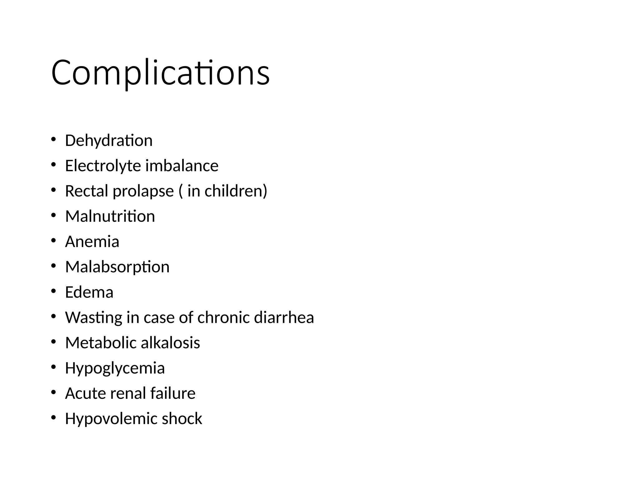 Complications
• Dehydration
• Electrolyte imbalance
• Rectal prolapse ( in children)
• Malnutrition
• Anemia
• Malabsorption
• Edema
• Wasting in case of chronic diarrhea
• Metabolic alkalosis
• Hypoglycemia
• Acute renal failure
• Hypovolemic shock
 