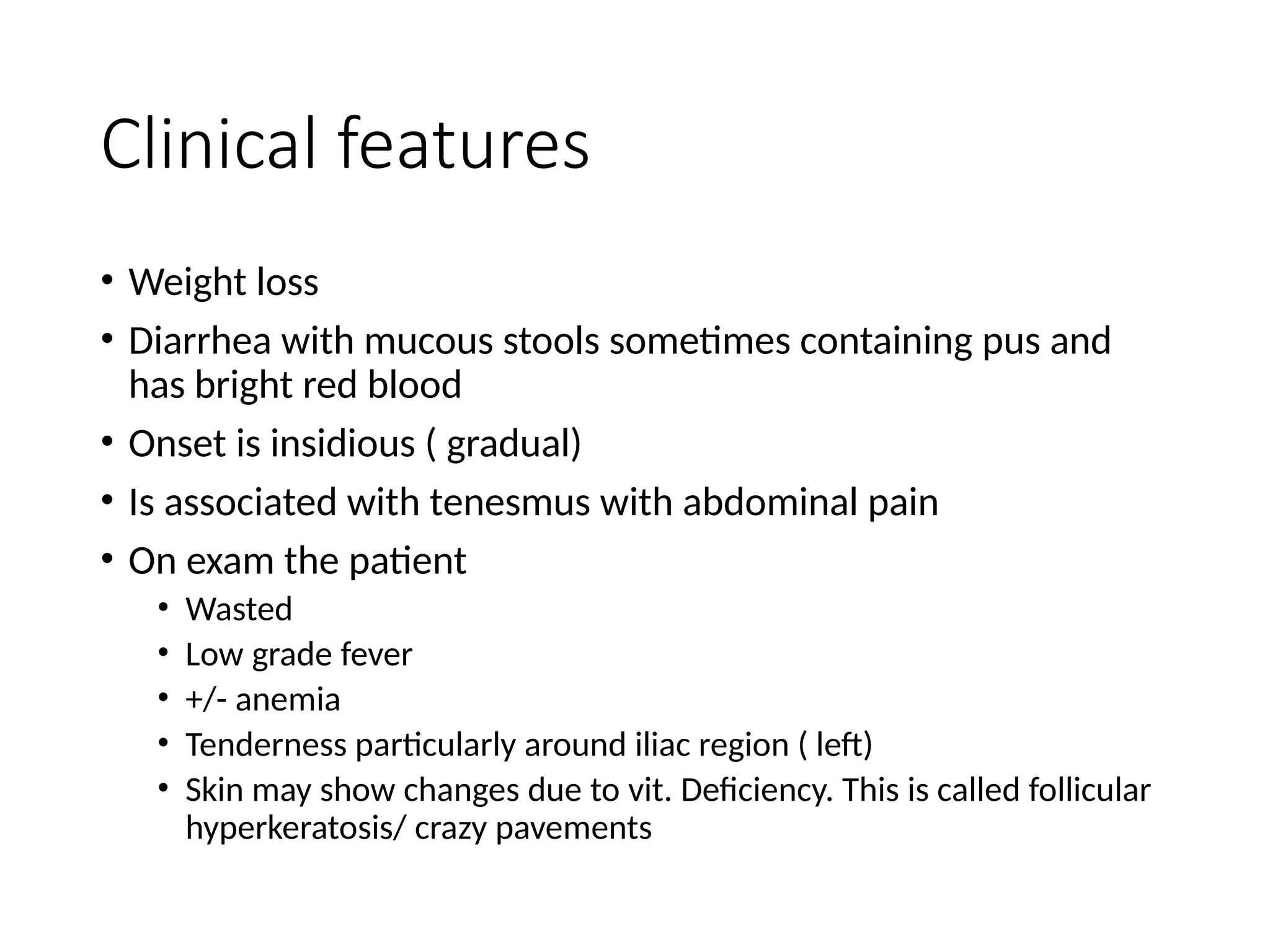 Clinical features
• Weight loss
• Diarrhea with mucous stools sometimes containing pus and
has bright red blood
• Onset is insidious ( gradual)
• Is associated with tenesmus with abdominal pain
• On exam the patient
• Wasted
• Low grade fever
• +/- anemia
• Tenderness particularly around iliac region ( left)
• Skin may show changes due to vit. Deficiency. This is called follicular
hyperkeratosis/ crazy pavements
 