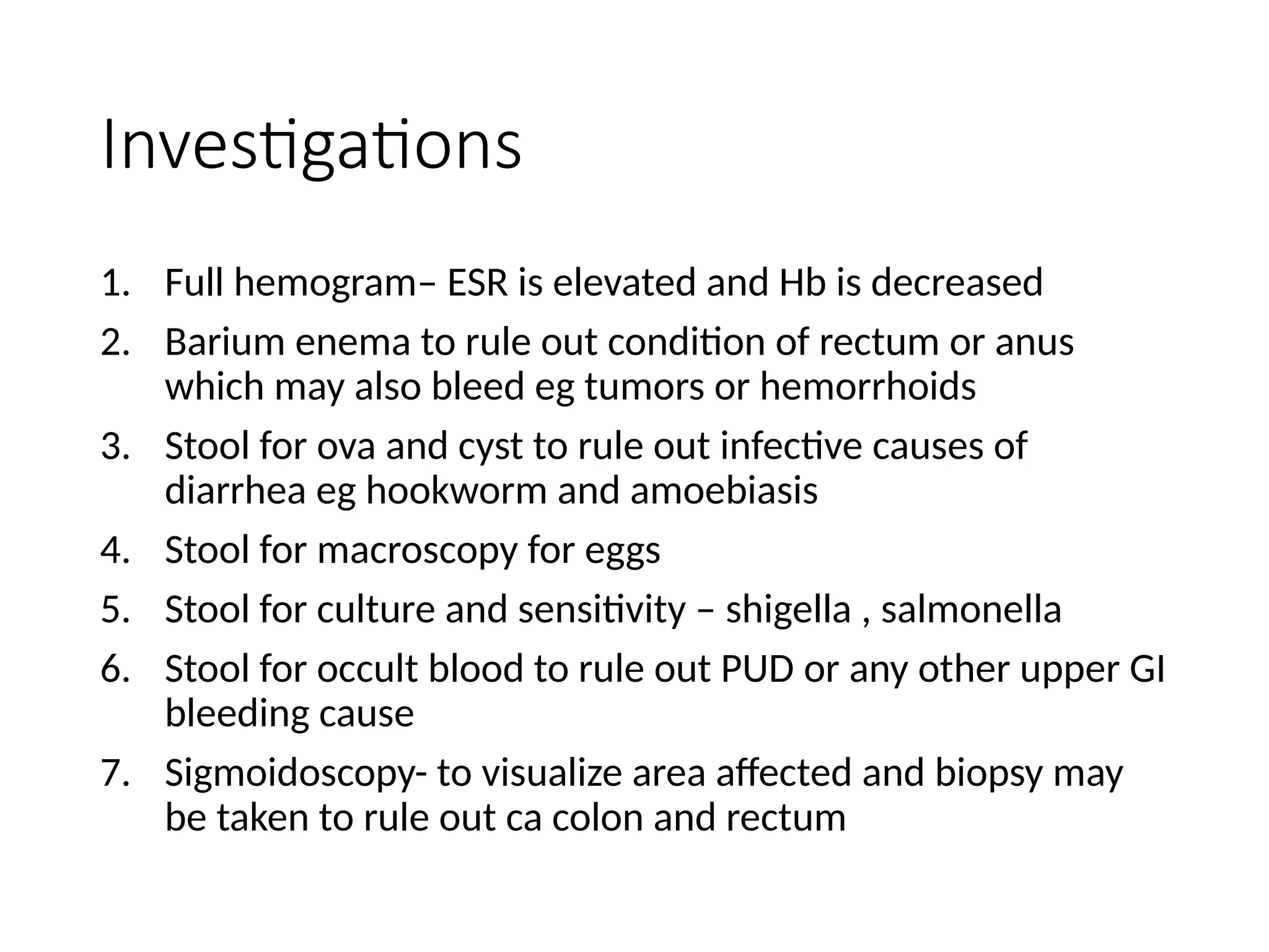 Investigations
1. Full hemogram– ESR is elevated and Hb is decreased
2. Barium enema to rule out condition of rectum or anus
which may also bleed eg tumors or hemorrhoids
3. Stool for ova and cyst to rule out infective causes of
diarrhea eg hookworm and amoebiasis
4. Stool for macroscopy for eggs
5. Stool for culture and sensitivity – shigella , salmonella
6. Stool for occult blood to rule out PUD or any other upper GI
bleeding cause
7. Sigmoidoscopy- to visualize area affected and biopsy may
be taken to rule out ca colon and rectum
 