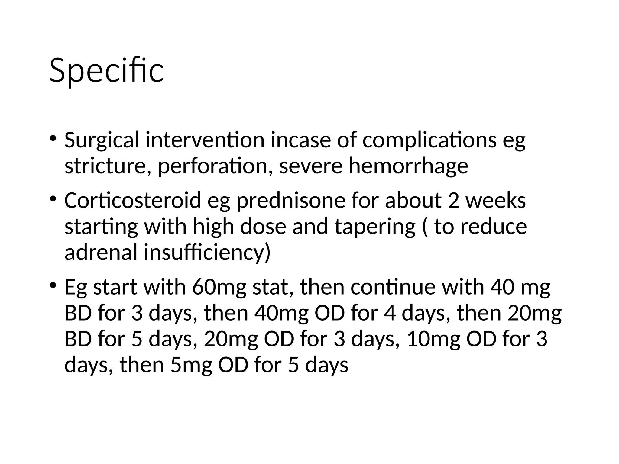 Specific
• Surgical intervention incase of complications eg
stricture, perforation, severe hemorrhage
• Corticosteroid eg prednisone for about 2 weeks
starting with high dose and tapering ( to reduce
adrenal insufficiency)
• Eg start with 60mg stat, then continue with 40 mg
BD for 3 days, then 40mg OD for 4 days, then 20mg
BD for 5 days, 20mg OD for 3 days, 10mg OD for 3
days, then 5mg OD for 5 days
 