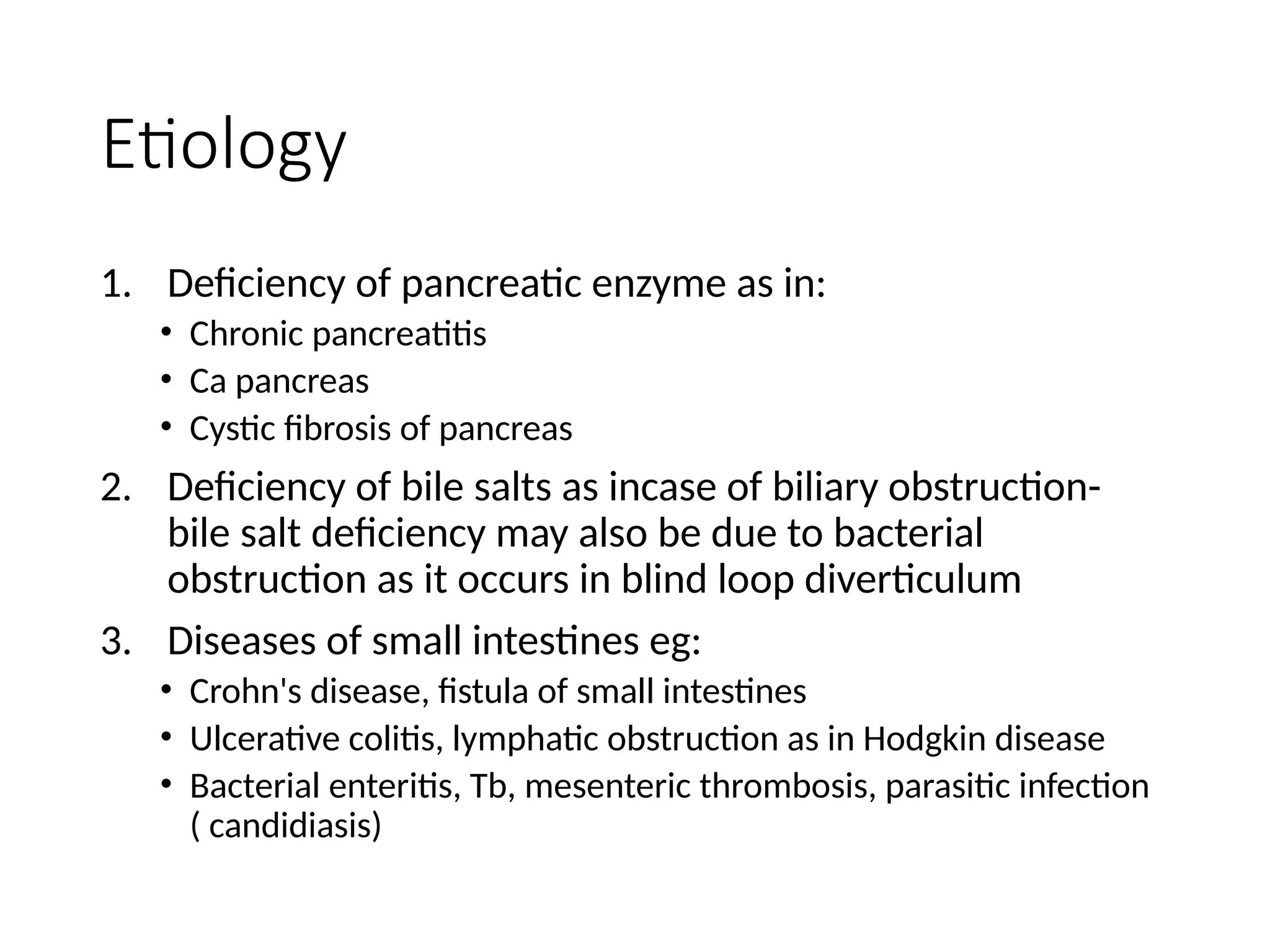 Etiology
1. Deficiency of pancreatic enzyme as in:
• Chronic pancreatitis
• Ca pancreas
• Cystic fibrosis of pancreas
2. Deficiency of bile salts as incase of biliary obstruction-
bile salt deficiency may also be due to bacterial
obstruction as it occurs in blind loop diverticulum
3. Diseases of small intestines eg:
• Crohn's disease, fistula of small intestines
• Ulcerative colitis, lymphatic obstruction as in Hodgkin disease
• Bacterial enteritis, Tb, mesenteric thrombosis, parasitic infection
( candidiasis)
 