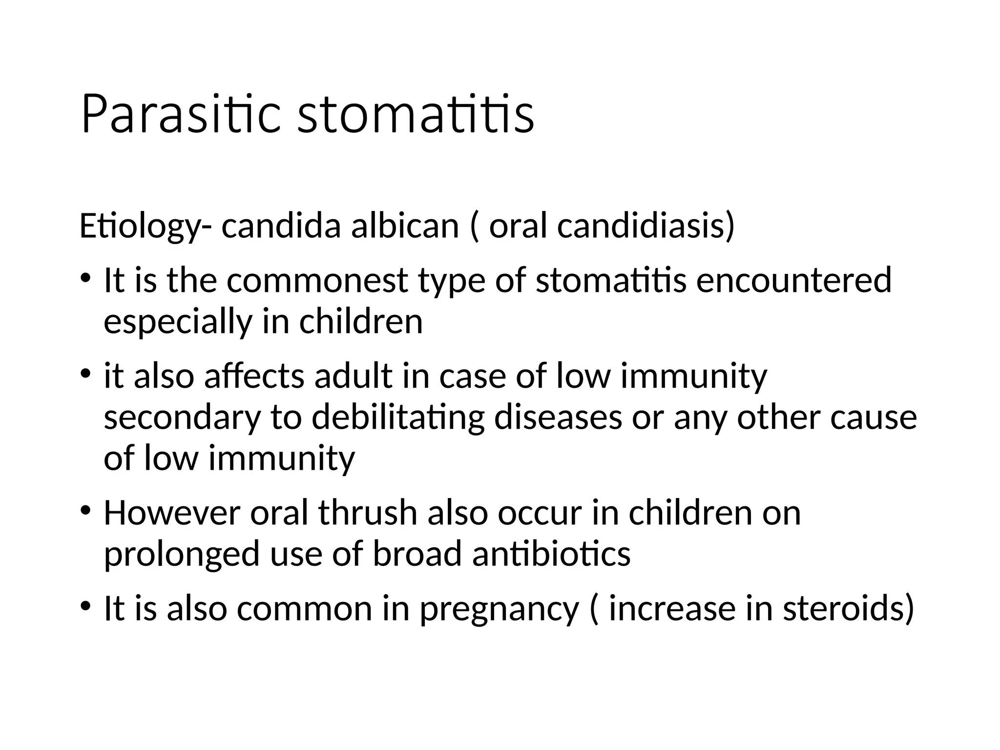Parasitic stomatitis
Etiology- candida albican ( oral candidiasis)
• It is the commonest type of stomatitis encountered
especially in children
• it also affects adult in case of low immunity
secondary to debilitating diseases or any other cause
of low immunity
• However oral thrush also occur in children on
prolonged use of broad antibiotics
• It is also common in pregnancy ( increase in steroids)
 