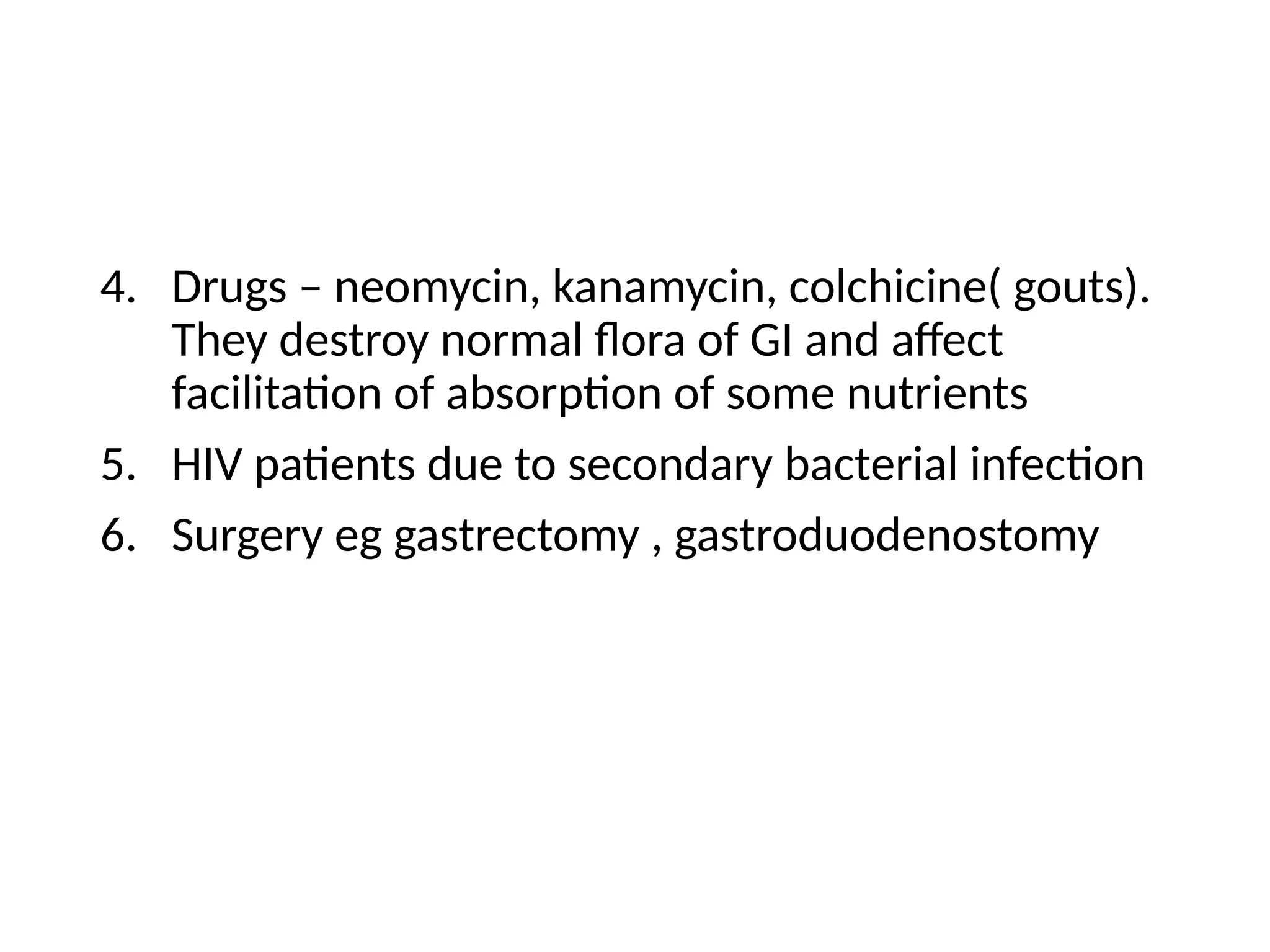 4. Drugs – neomycin, kanamycin, colchicine( gouts).
They destroy normal flora of GI and affect
facilitation of absorption of some nutrients
5. HIV patients due to secondary bacterial infection
6. Surgery eg gastrectomy , gastroduodenostomy
 