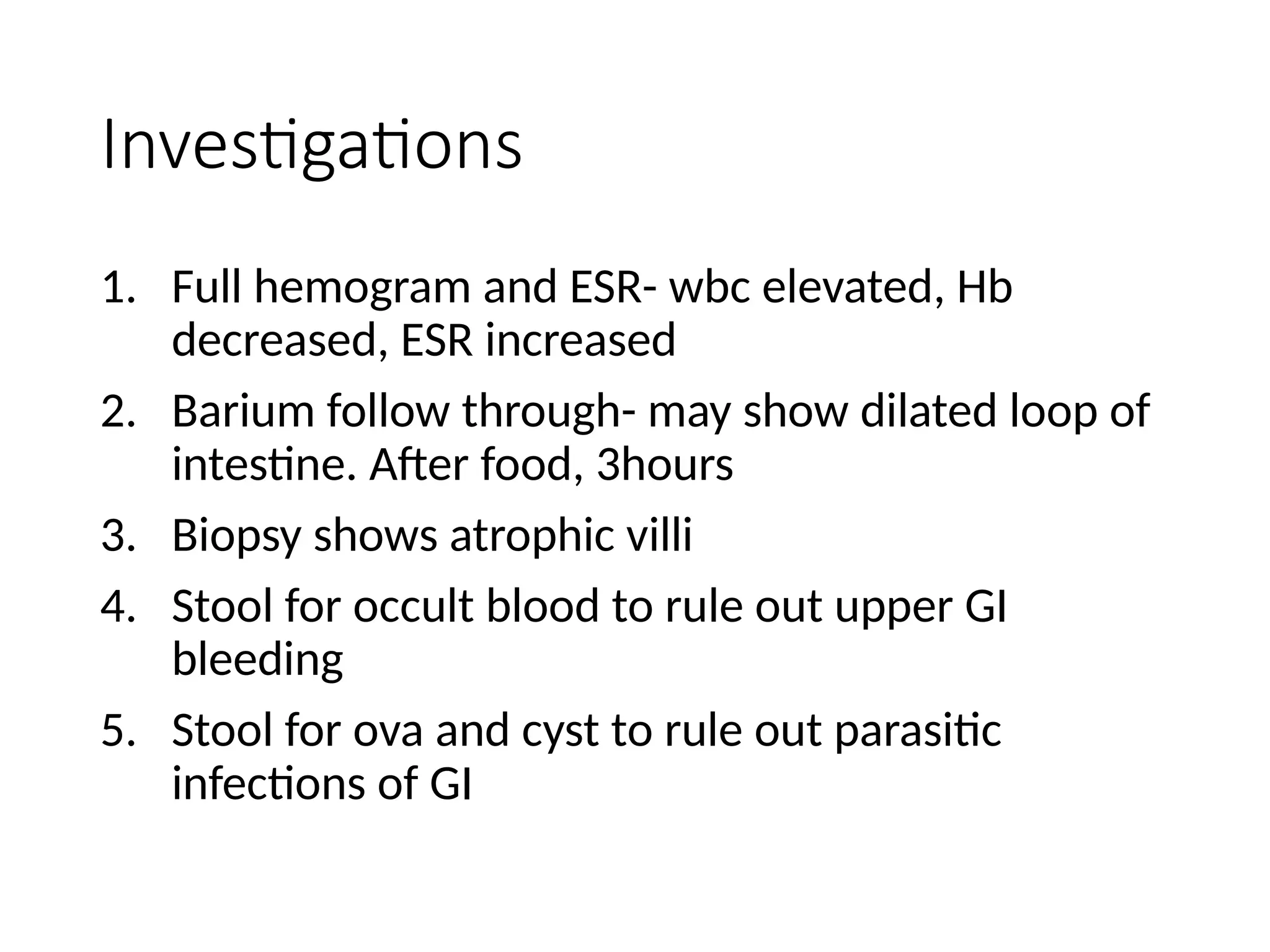 Investigations
1. Full hemogram and ESR- wbc elevated, Hb
decreased, ESR increased
2. Barium follow through- may show dilated loop of
intestine. After food, 3hours
3. Biopsy shows atrophic villi
4. Stool for occult blood to rule out upper GI
bleeding
5. Stool for ova and cyst to rule out parasitic
infections of GI
 