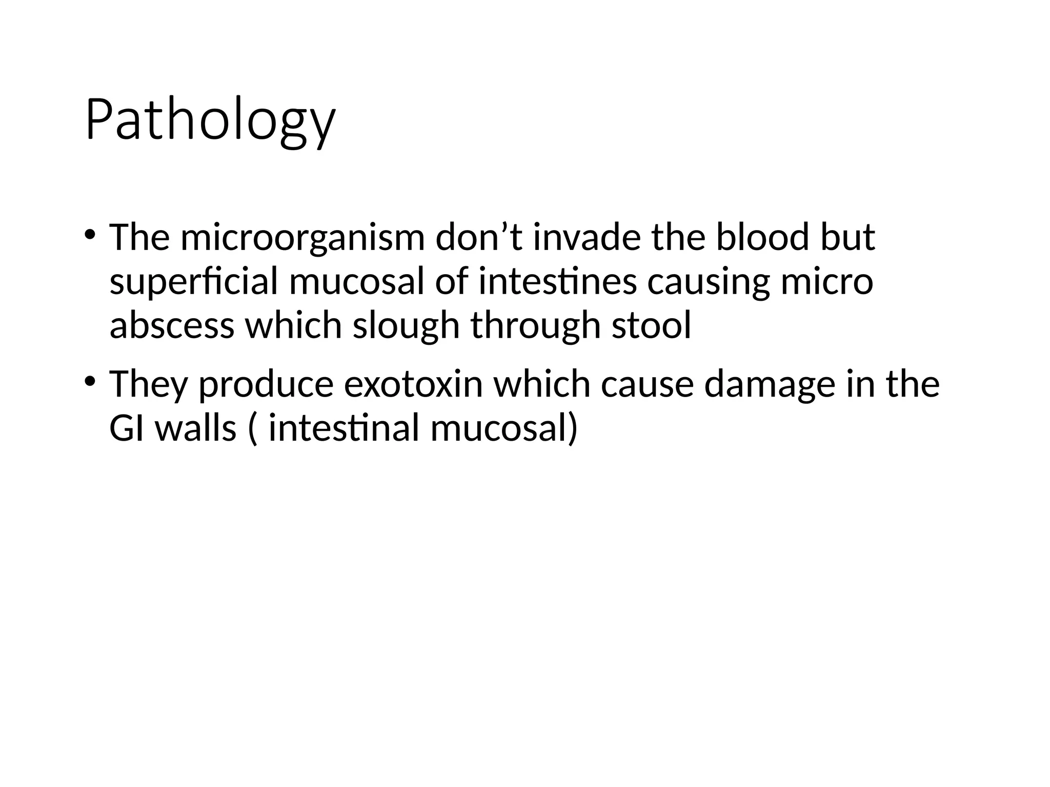Pathology
• The microorganism don’t invade the blood but
superficial mucosal of intestines causing micro
abscess which slough through stool
• They produce exotoxin which cause damage in the
GI walls ( intestinal mucosal)
 