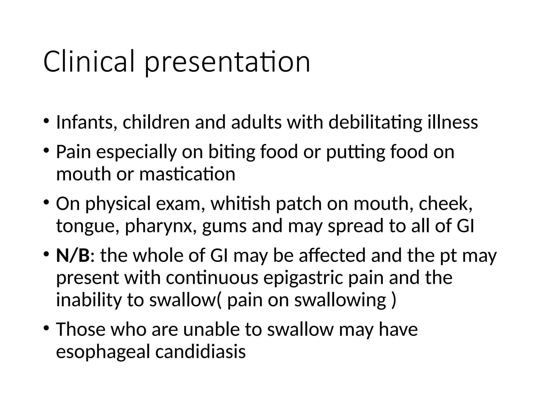 Clinical presentation
• Infants, children and adults with debilitating illness
• Pain especially on biting food or putting food on
mouth or mastication
• On physical exam, whitish patch on mouth, cheek,
tongue, pharynx, gums and may spread to all of GI
• N/B: the whole of GI may be affected and the pt may
present with continuous epigastric pain and the
inability to swallow( pain on swallowing )
• Those who are unable to swallow may have
esophageal candidiasis
 