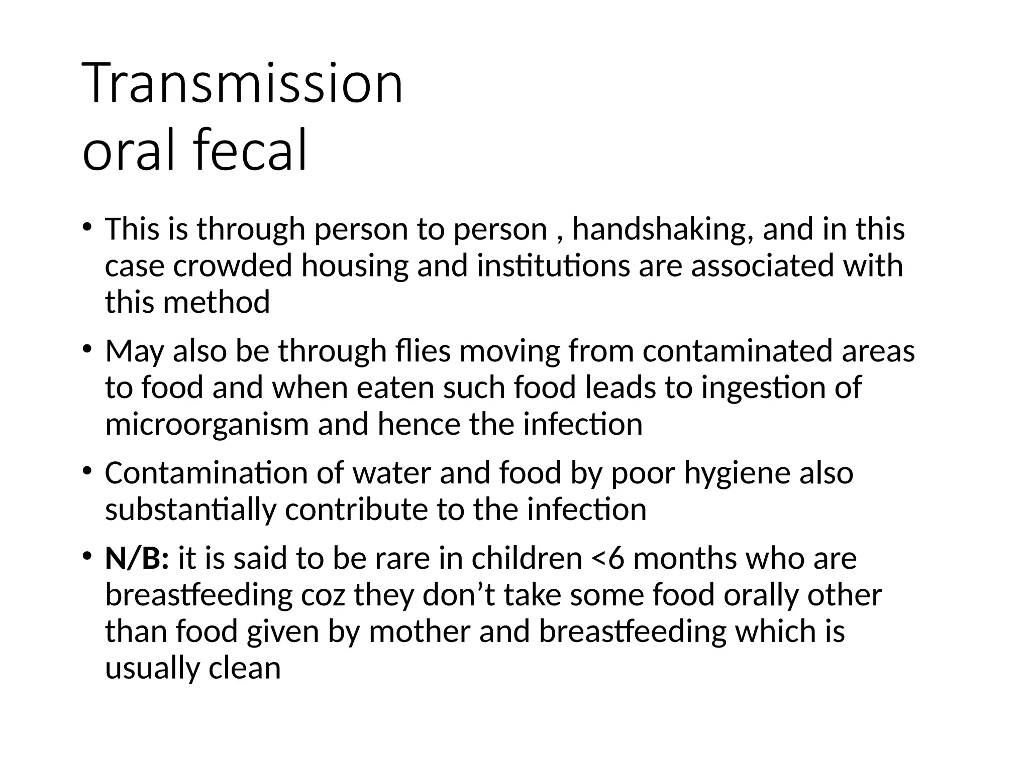Transmission
oral fecal
• This is through person to person , handshaking, and in this
case crowded housing and institutions are associated with
this method
• May also be through flies moving from contaminated areas
to food and when eaten such food leads to ingestion of
microorganism and hence the infection
• Contamination of water and food by poor hygiene also
substantially contribute to the infection
• N/B: it is said to be rare in children <6 months who are
breastfeeding coz they don’t take some food orally other
than food given by mother and breastfeeding which is
usually clean
 
