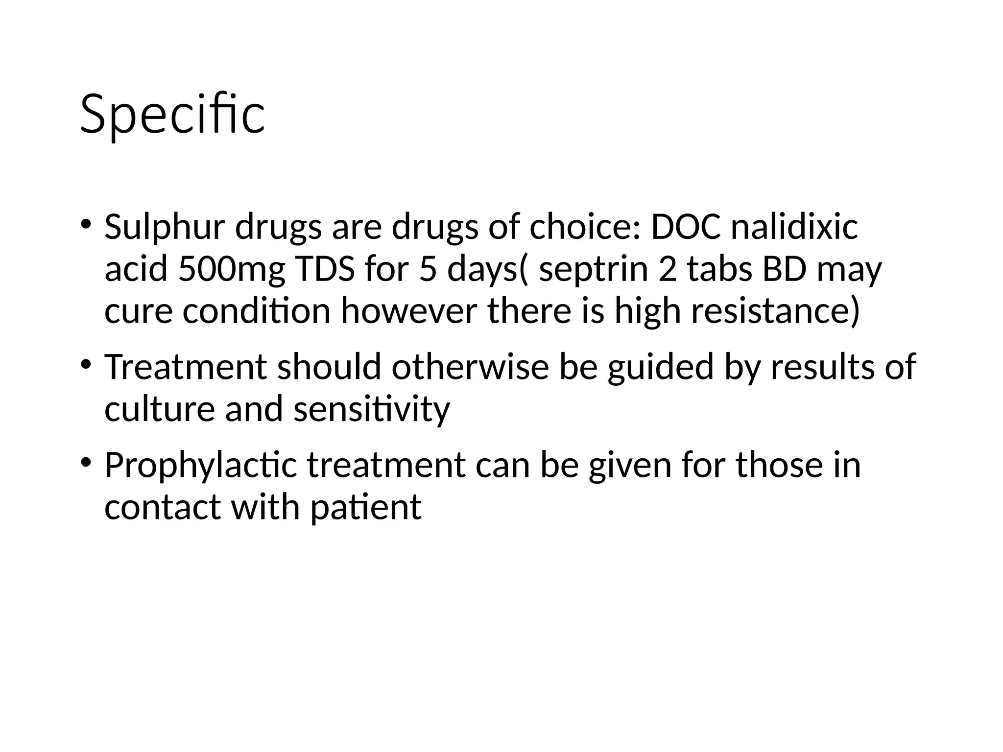 Specific
• Sulphur drugs are drugs of choice: DOC nalidixic
acid 500mg TDS for 5 days( septrin 2 tabs BD may
cure condition however there is high resistance)
• Treatment should otherwise be guided by results of
culture and sensitivity
• Prophylactic treatment can be given for those in
contact with patient
 