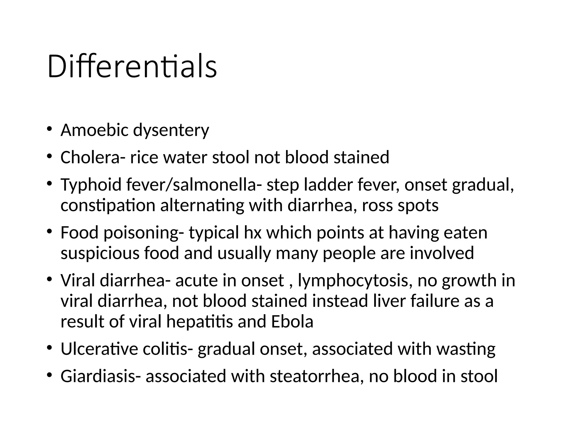 Differentials
• Amoebic dysentery
• Cholera- rice water stool not blood stained
• Typhoid fever/salmonella- step ladder fever, onset gradual,
constipation alternating with diarrhea, ross spots
• Food poisoning- typical hx which points at having eaten
suspicious food and usually many people are involved
• Viral diarrhea- acute in onset , lymphocytosis, no growth in
viral diarrhea, not blood stained instead liver failure as a
result of viral hepatitis and Ebola
• Ulcerative colitis- gradual onset, associated with wasting
• Giardiasis- associated with steatorrhea, no blood in stool
 