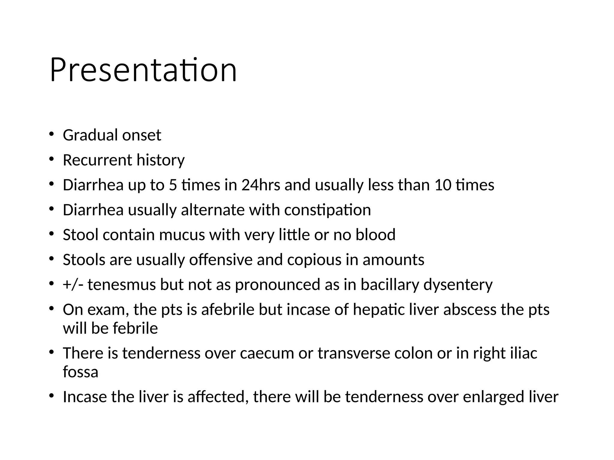 Presentation
• Gradual onset
• Recurrent history
• Diarrhea up to 5 times in 24hrs and usually less than 10 times
• Diarrhea usually alternate with constipation
• Stool contain mucus with very little or no blood
• Stools are usually offensive and copious in amounts
• +/- tenesmus but not as pronounced as in bacillary dysentery
• On exam, the pts is afebrile but incase of hepatic liver abscess the pts
will be febrile
• There is tenderness over caecum or transverse colon or in right iliac
fossa
• Incase the liver is affected, there will be tenderness over enlarged liver
 