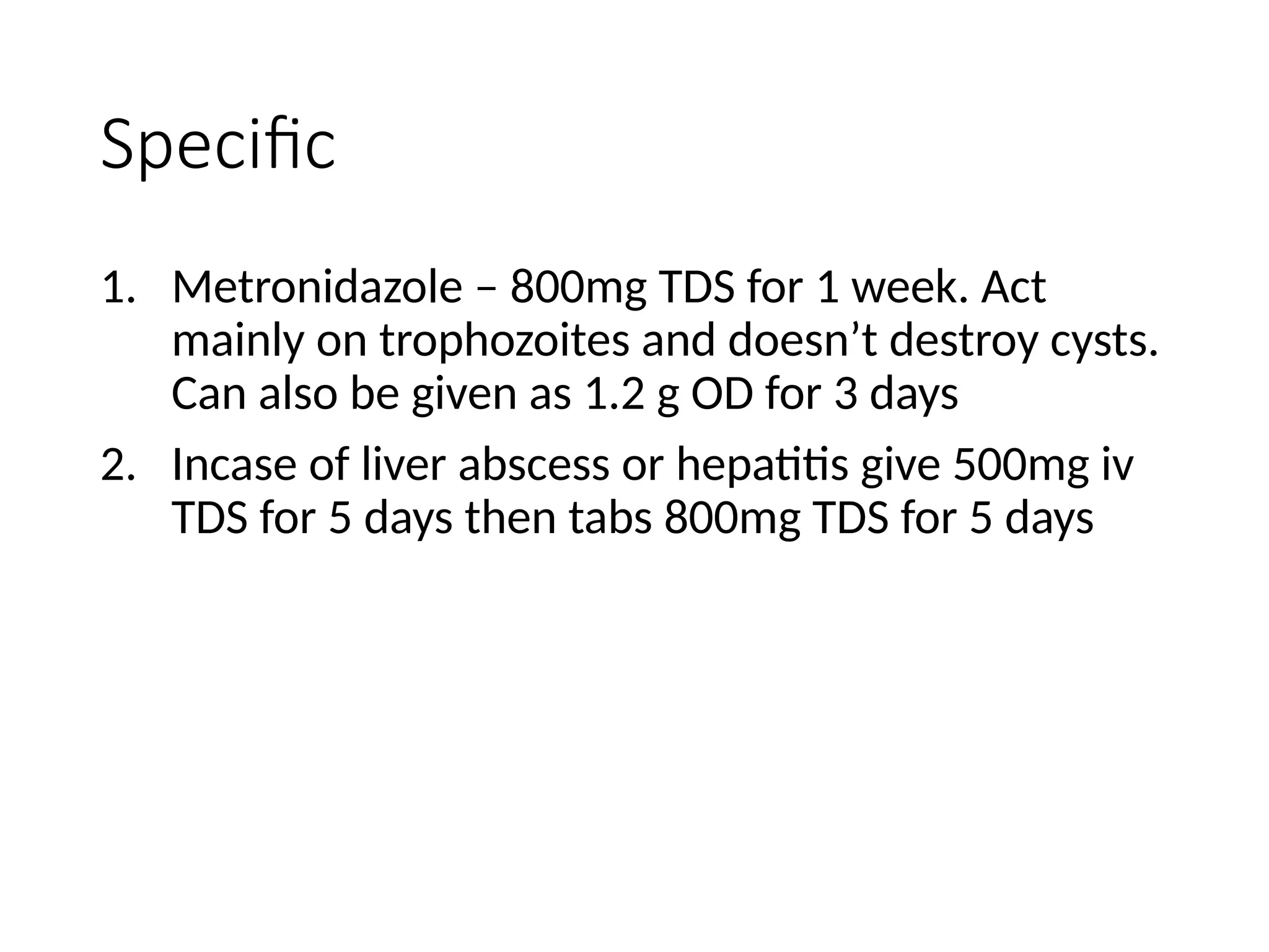 Specific
1. Metronidazole – 800mg TDS for 1 week. Act
mainly on trophozoites and doesn’t destroy cysts.
Can also be given as 1.2 g OD for 3 days
2. Incase of liver abscess or hepatitis give 500mg iv
TDS for 5 days then tabs 800mg TDS for 5 days
 