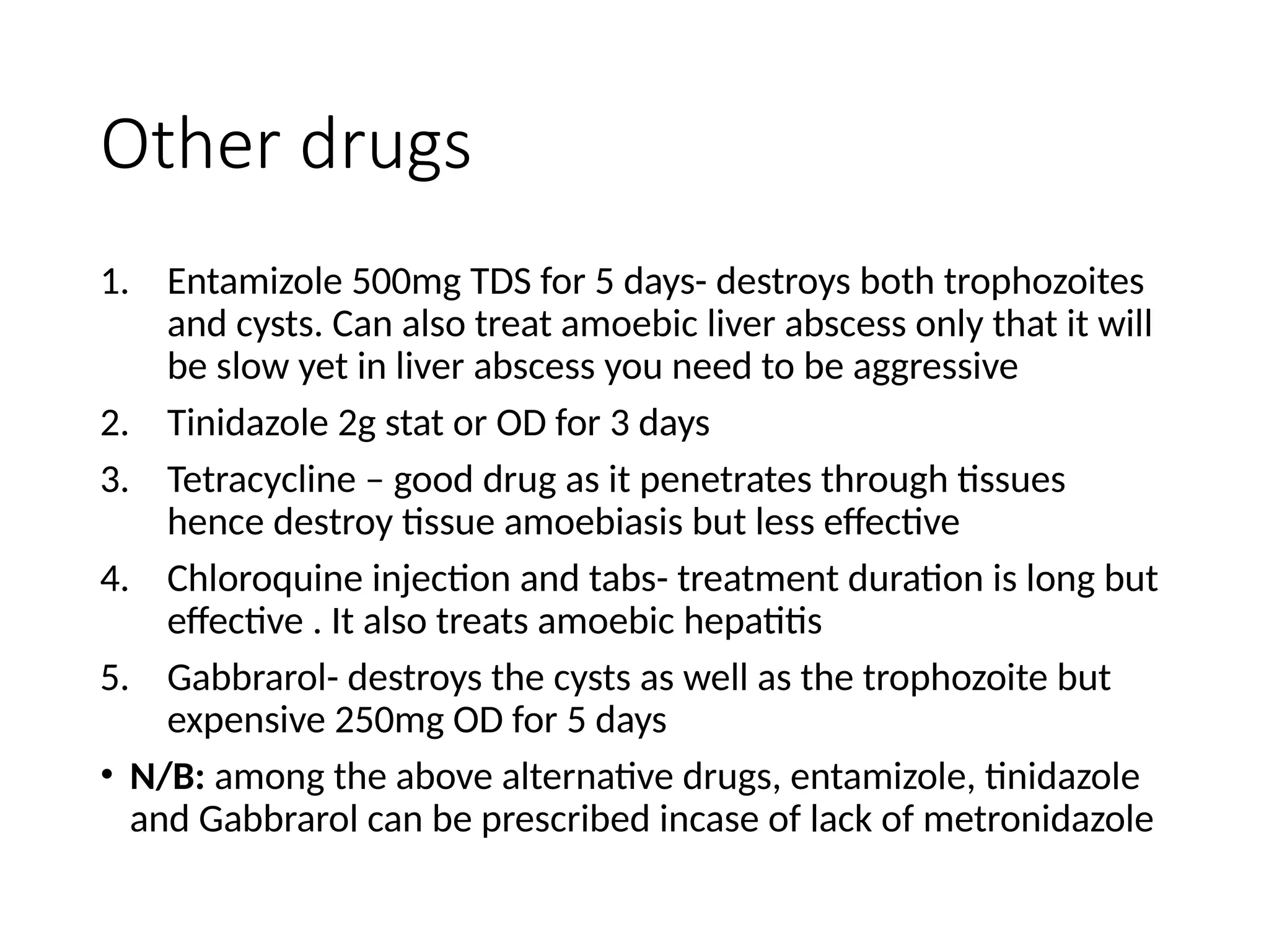 Other drugs
1. Entamizole 500mg TDS for 5 days- destroys both trophozoites
and cysts. Can also treat amoebic liver abscess only that it will
be slow yet in liver abscess you need to be aggressive
2. Tinidazole 2g stat or OD for 3 days
3. Tetracycline – good drug as it penetrates through tissues
hence destroy tissue amoebiasis but less effective
4. Chloroquine injection and tabs- treatment duration is long but
effective . It also treats amoebic hepatitis
5. Gabbrarol- destroys the cysts as well as the trophozoite but
expensive 250mg OD for 5 days
• N/B: among the above alternative drugs, entamizole, tinidazole
and Gabbrarol can be prescribed incase of lack of metronidazole
 