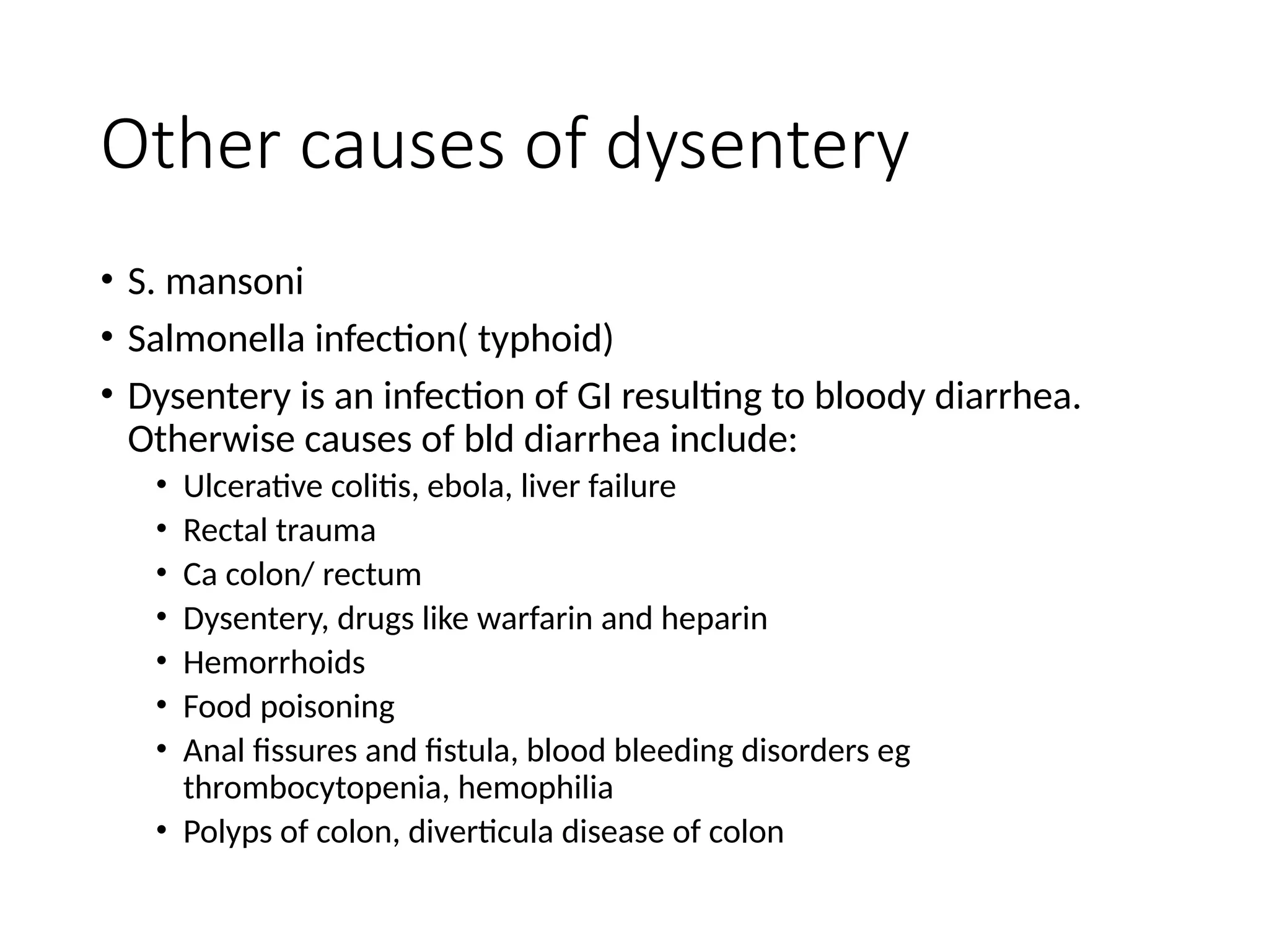 Other causes of dysentery
• S. mansoni
• Salmonella infection( typhoid)
• Dysentery is an infection of GI resulting to bloody diarrhea.
Otherwise causes of bld diarrhea include:
• Ulcerative colitis, ebola, liver failure
• Rectal trauma
• Ca colon/ rectum
• Dysentery, drugs like warfarin and heparin
• Hemorrhoids
• Food poisoning
• Anal fissures and fistula, blood bleeding disorders eg
thrombocytopenia, hemophilia
• Polyps of colon, diverticula disease of colon
 