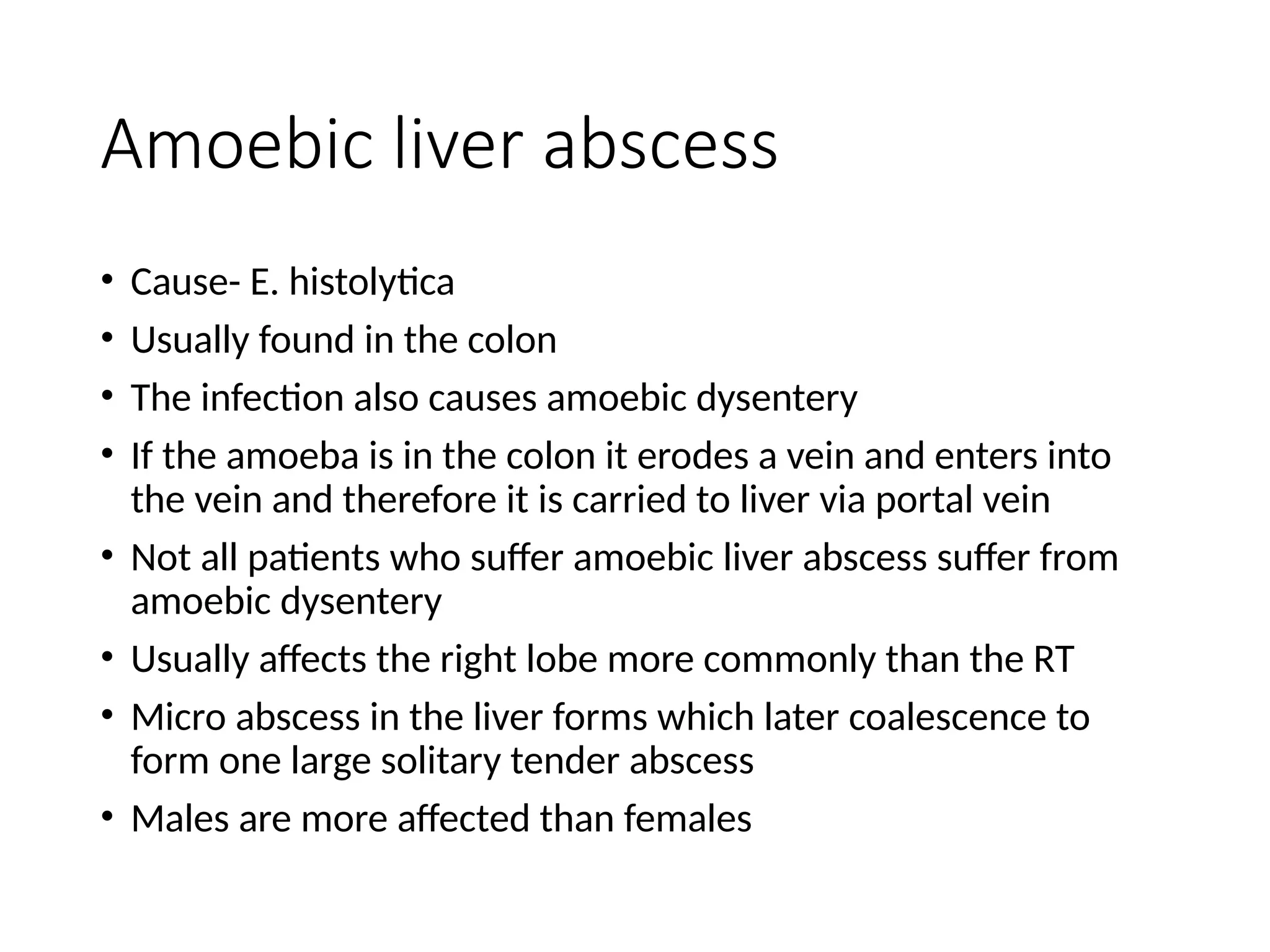 Amoebic liver abscess
• Cause- E. histolytica
• Usually found in the colon
• The infection also causes amoebic dysentery
• If the amoeba is in the colon it erodes a vein and enters into
the vein and therefore it is carried to liver via portal vein
• Not all patients who suffer amoebic liver abscess suffer from
amoebic dysentery
• Usually affects the right lobe more commonly than the RT
• Micro abscess in the liver forms which later coalescence to
form one large solitary tender abscess
• Males are more affected than females
 
