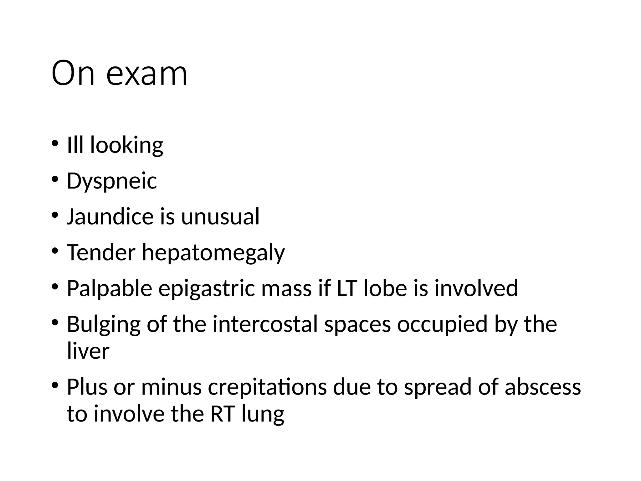 On exam
• Ill looking
• Dyspneic
• Jaundice is unusual
• Tender hepatomegaly
• Palpable epigastric mass if LT lobe is involved
• Bulging of the intercostal spaces occupied by the
liver
• Plus or minus crepitations due to spread of abscess
to involve the RT lung
 