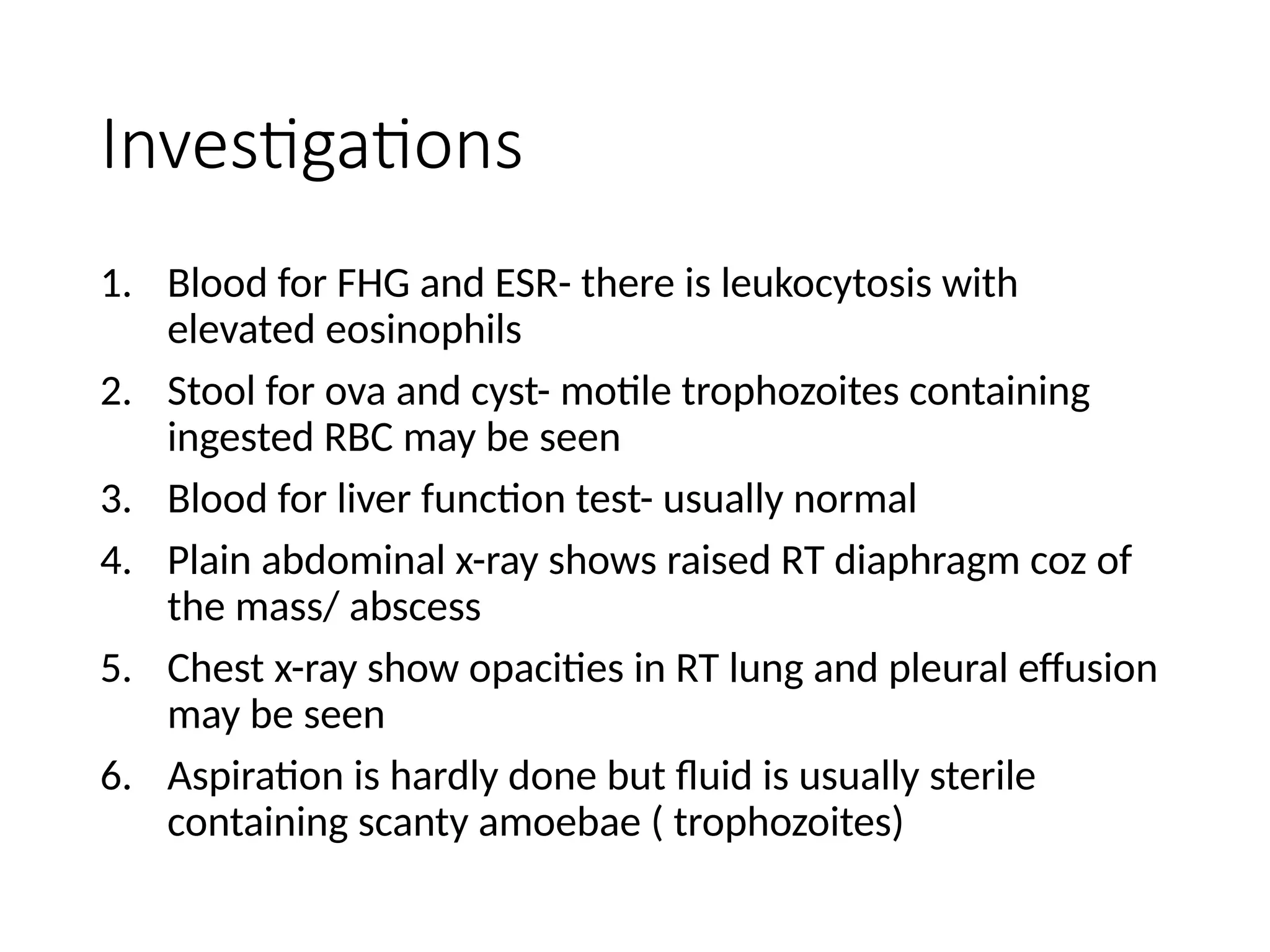 Investigations
1. Blood for FHG and ESR- there is leukocytosis with
elevated eosinophils
2. Stool for ova and cyst- motile trophozoites containing
ingested RBC may be seen
3. Blood for liver function test- usually normal
4. Plain abdominal x-ray shows raised RT diaphragm coz of
the mass/ abscess
5. Chest x-ray show opacities in RT lung and pleural effusion
may be seen
6. Aspiration is hardly done but fluid is usually sterile
containing scanty amoebae ( trophozoites)
 