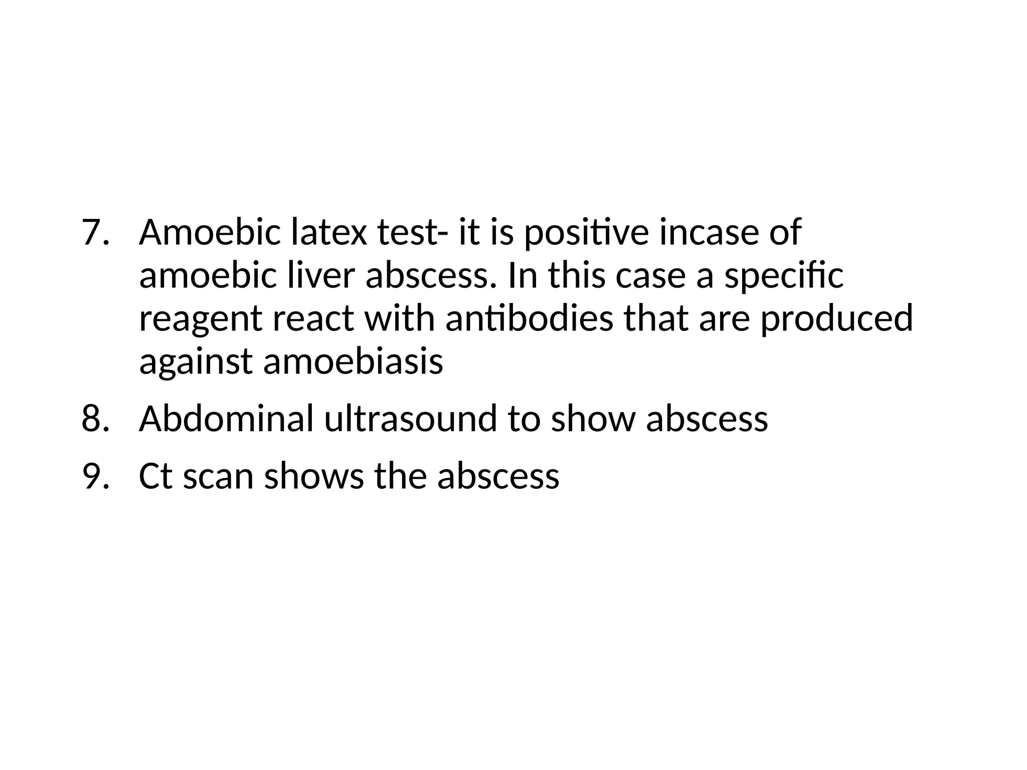 7. Amoebic latex test- it is positive incase of
amoebic liver abscess. In this case a specific
reagent react with antibodies that are produced
against amoebiasis
8. Abdominal ultrasound to show abscess
9. Ct scan shows the abscess
 