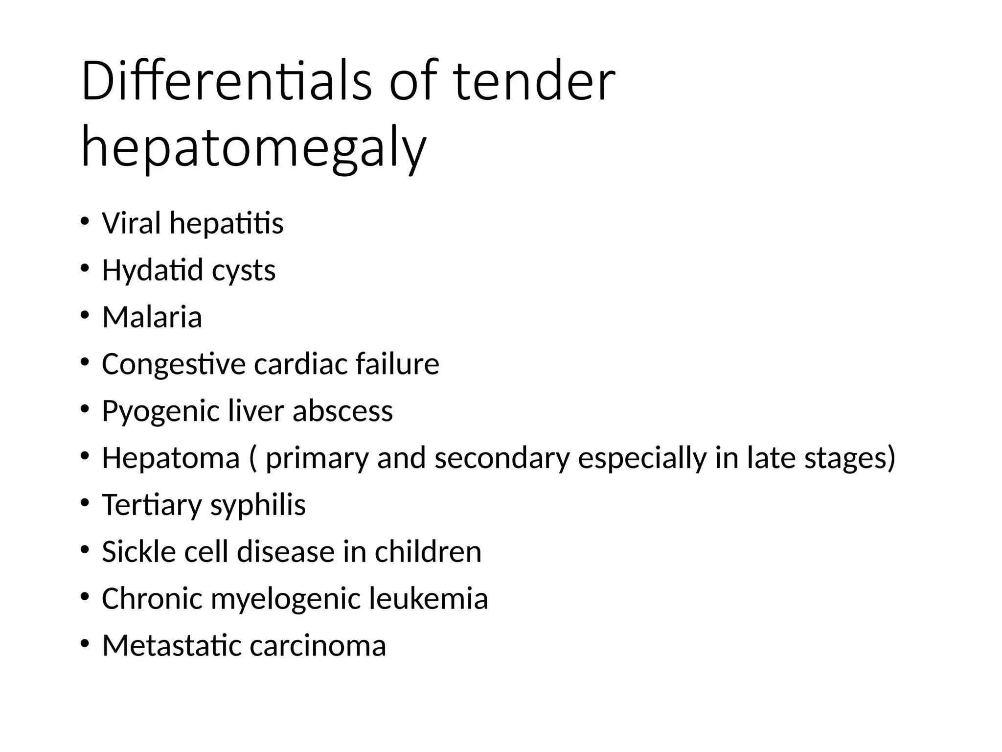Differentials of tender
hepatomegaly
• Viral hepatitis
• Hydatid cysts
• Malaria
• Congestive cardiac failure
• Pyogenic liver abscess
• Hepatoma ( primary and secondary especially in late stages)
• Tertiary syphilis
• Sickle cell disease in children
• Chronic myelogenic leukemia
• Metastatic carcinoma
 