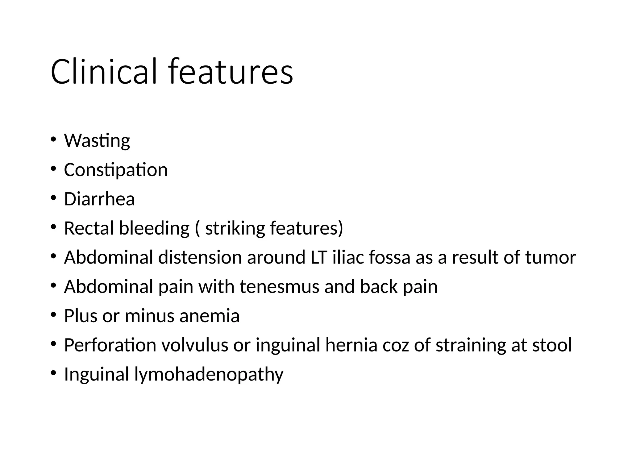 Clinical features
• Wasting
• Constipation
• Diarrhea
• Rectal bleeding ( striking features)
• Abdominal distension around LT iliac fossa as a result of tumor
• Abdominal pain with tenesmus and back pain
• Plus or minus anemia
• Perforation volvulus or inguinal hernia coz of straining at stool
• Inguinal lymohadenopathy
 