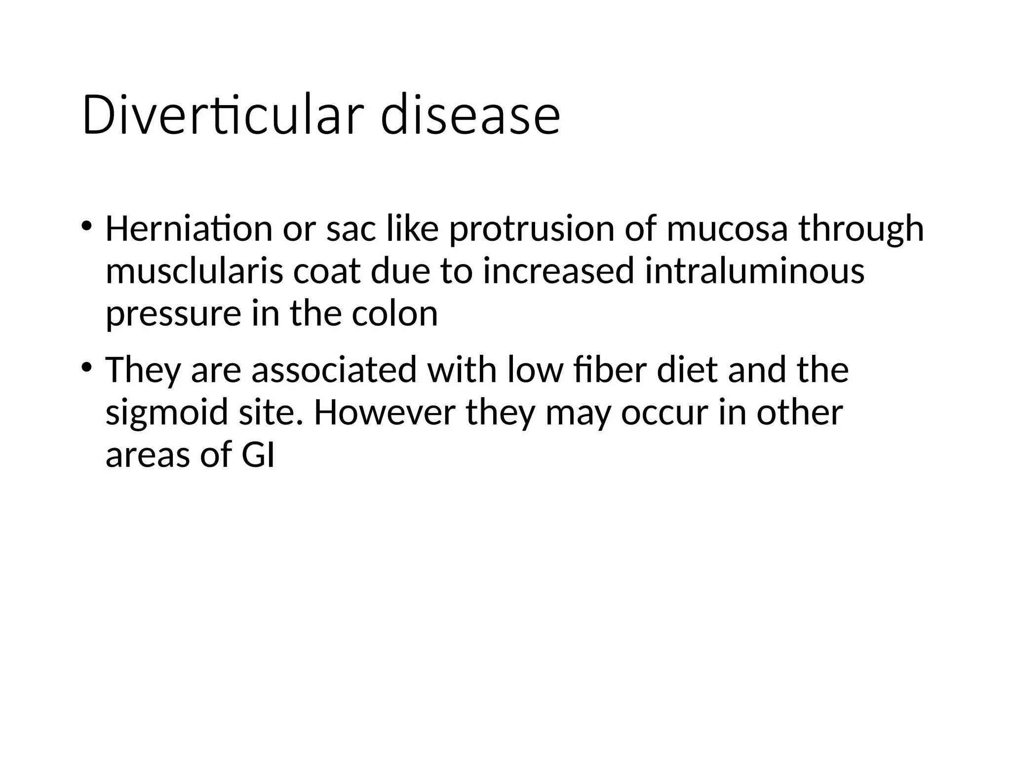 Diverticular disease
• Herniation or sac like protrusion of mucosa through
musclularis coat due to increased intraluminous
pressure in the colon
• They are associated with low fiber diet and the
sigmoid site. However they may occur in other
areas of GI
 