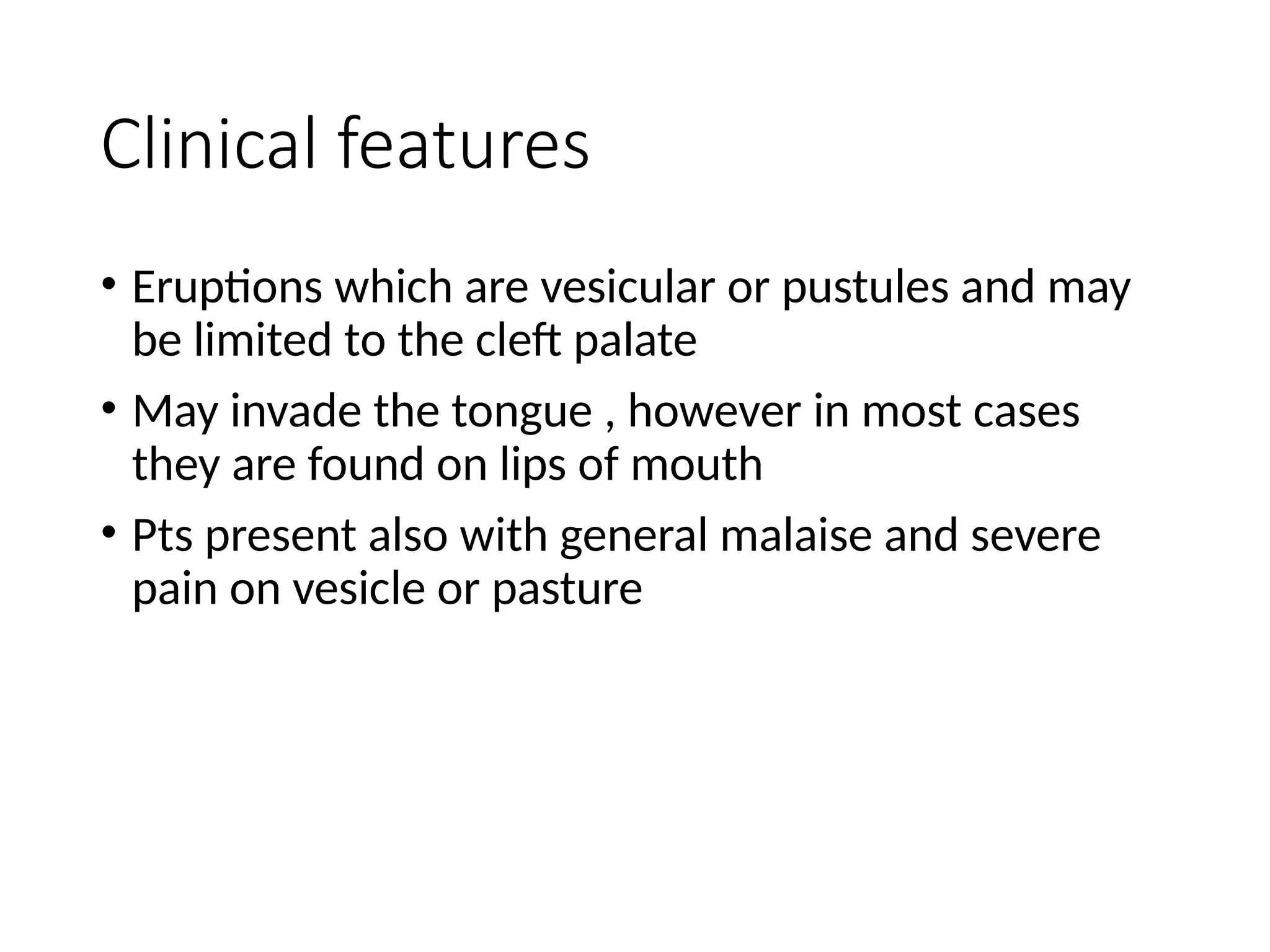 Clinical features
• Eruptions which are vesicular or pustules and may
be limited to the cleft palate
• May invade the tongue , however in most cases
they are found on lips of mouth
• Pts present also with general malaise and severe
pain on vesicle or pasture
 
