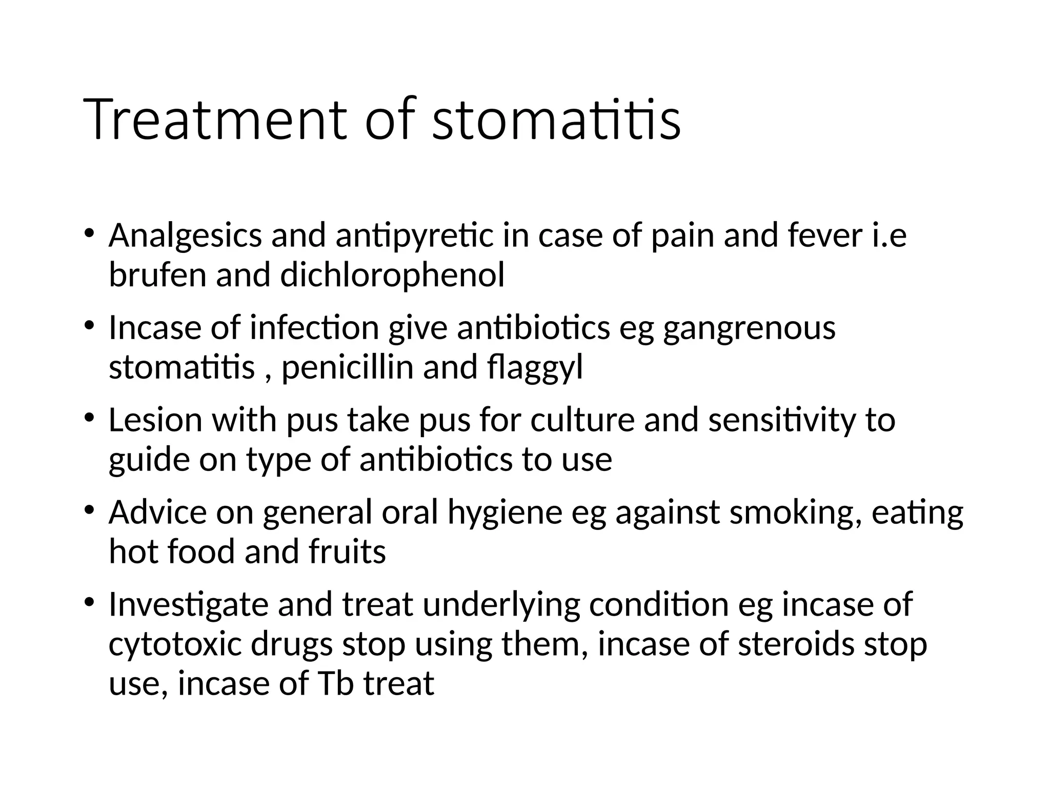 Treatment of stomatitis
• Analgesics and antipyretic in case of pain and fever i.e
brufen and dichlorophenol
• Incase of infection give antibiotics eg gangrenous
stomatitis , penicillin and flaggyl
• Lesion with pus take pus for culture and sensitivity to
guide on type of antibiotics to use
• Advice on general oral hygiene eg against smoking, eating
hot food and fruits
• Investigate and treat underlying condition eg incase of
cytotoxic drugs stop using them, incase of steroids stop
use, incase of Tb treat
 