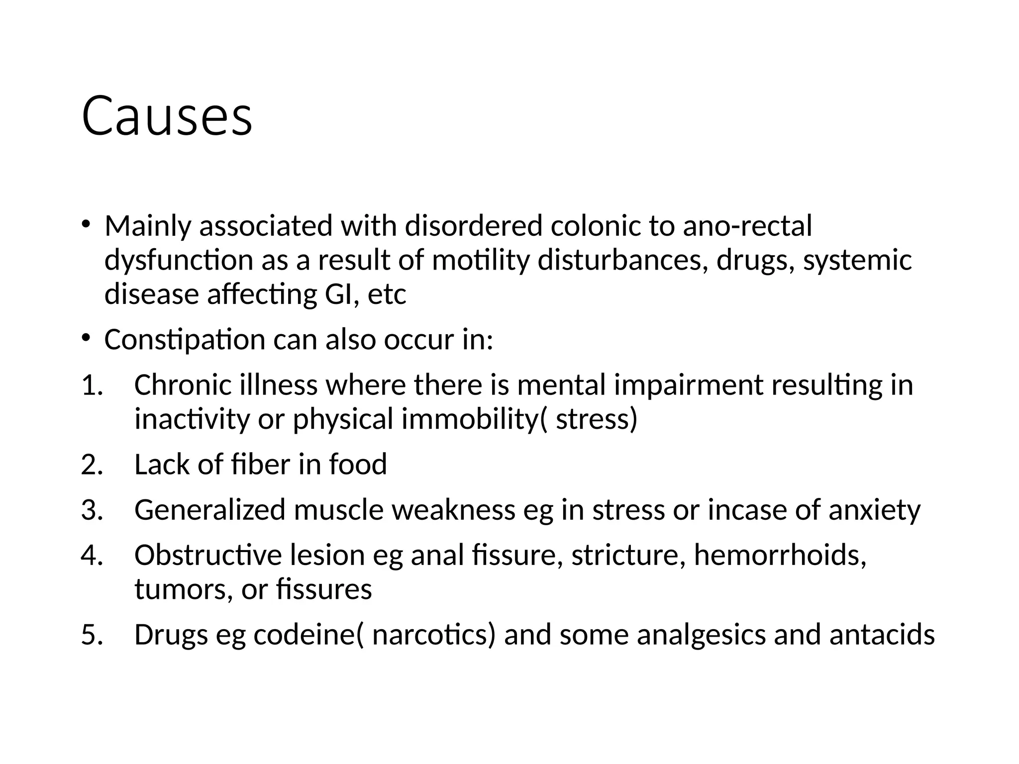 Causes
• Mainly associated with disordered colonic to ano-rectal
dysfunction as a result of motility disturbances, drugs, systemic
disease affecting GI, etc
• Constipation can also occur in:
1. Chronic illness where there is mental impairment resulting in
inactivity or physical immobility( stress)
2. Lack of fiber in food
3. Generalized muscle weakness eg in stress or incase of anxiety
4. Obstructive lesion eg anal fissure, stricture, hemorrhoids,
tumors, or fissures
5. Drugs eg codeine( narcotics) and some analgesics and antacids
 
