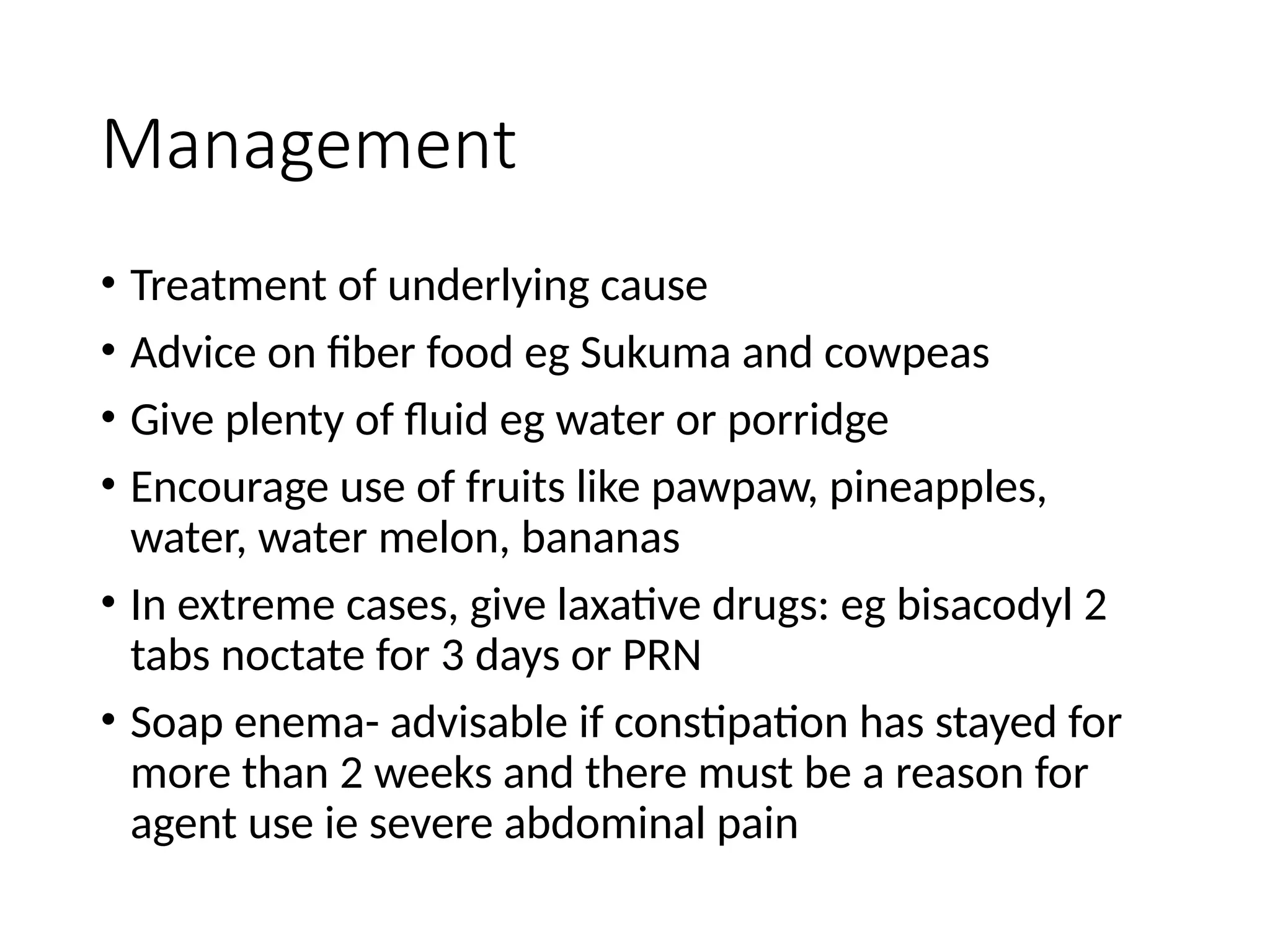 Management
• Treatment of underlying cause
• Advice on fiber food eg Sukuma and cowpeas
• Give plenty of fluid eg water or porridge
• Encourage use of fruits like pawpaw, pineapples,
water, water melon, bananas
• In extreme cases, give laxative drugs: eg bisacodyl 2
tabs noctate for 3 days or PRN
• Soap enema- advisable if constipation has stayed for
more than 2 weeks and there must be a reason for
agent use ie severe abdominal pain
 
