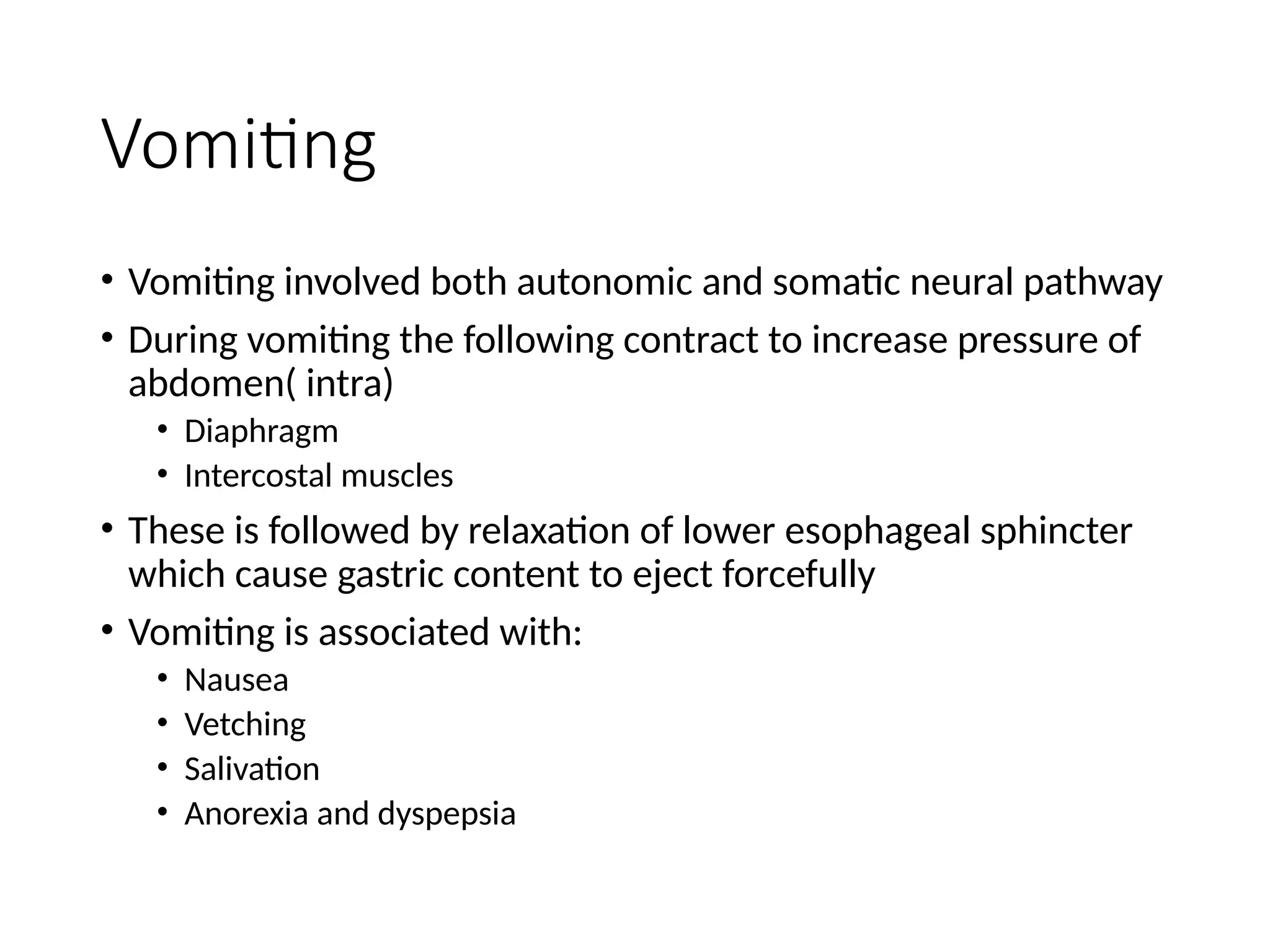 Vomiting
• Vomiting involved both autonomic and somatic neural pathway
• During vomiting the following contract to increase pressure of
abdomen( intra)
• Diaphragm
• Intercostal muscles
• These is followed by relaxation of lower esophageal sphincter
which cause gastric content to eject forcefully
• Vomiting is associated with:
• Nausea
• Vetching
• Salivation
• Anorexia and dyspepsia
 