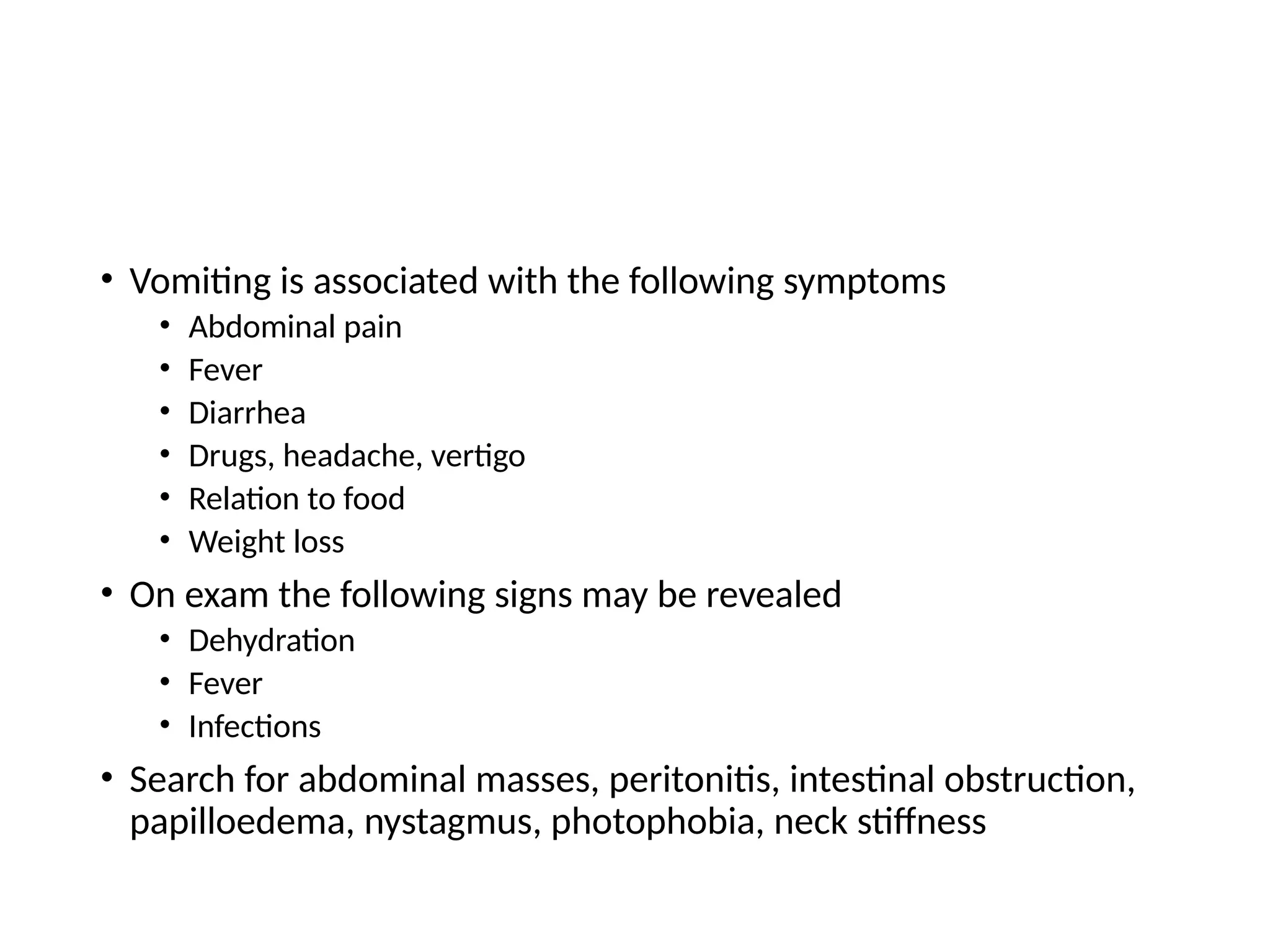 • Vomiting is associated with the following symptoms
• Abdominal pain
• Fever
• Diarrhea
• Drugs, headache, vertigo
• Relation to food
• Weight loss
• On exam the following signs may be revealed
• Dehydration
• Fever
• Infections
• Search for abdominal masses, peritonitis, intestinal obstruction,
papilloedema, nystagmus, photophobia, neck stiffness
 