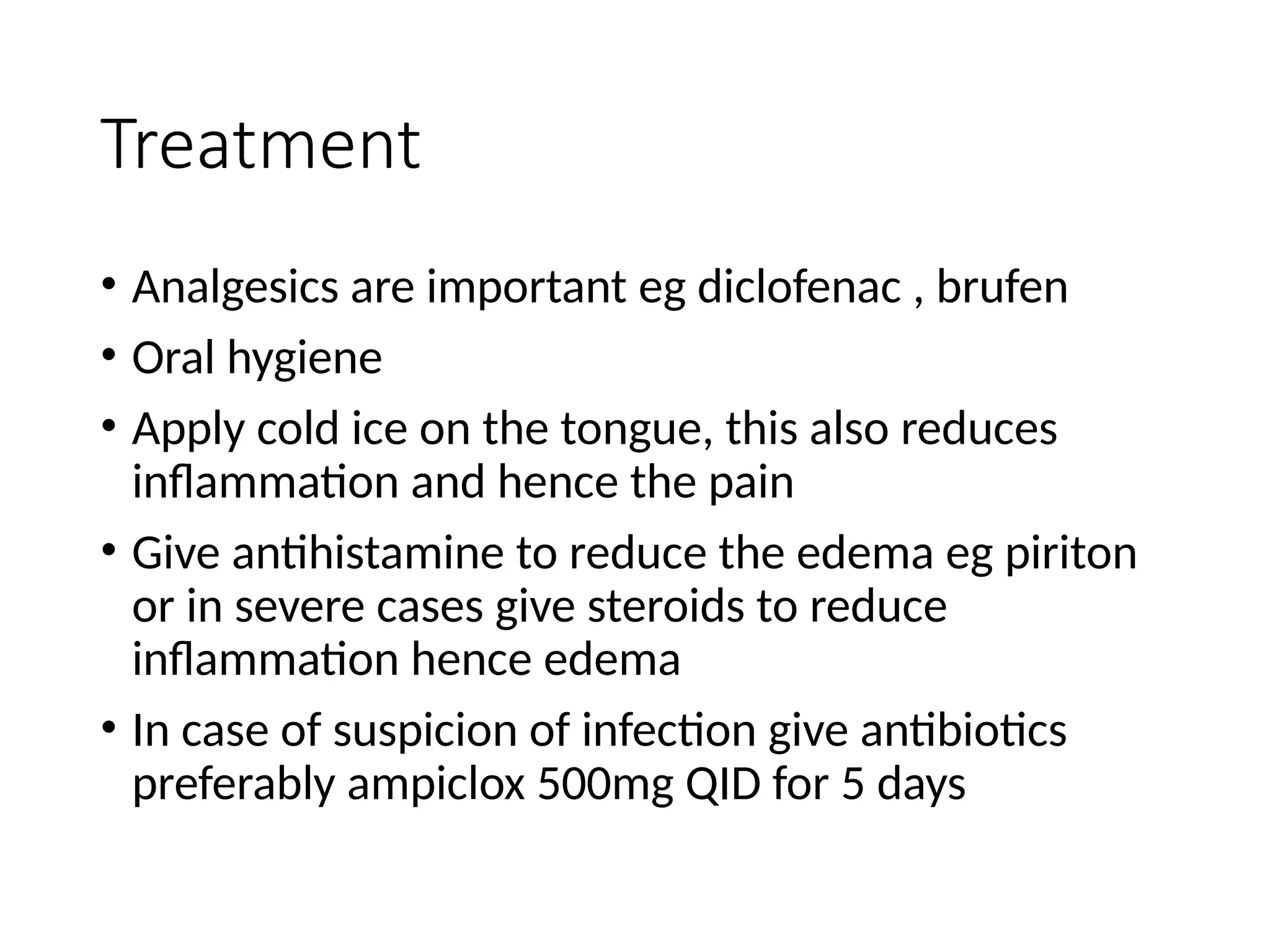 Treatment
• Analgesics are important eg diclofenac , brufen
• Oral hygiene
• Apply cold ice on the tongue, this also reduces
inflammation and hence the pain
• Give antihistamine to reduce the edema eg piriton
or in severe cases give steroids to reduce
inflammation hence edema
• In case of suspicion of infection give antibiotics
preferably ampiclox 500mg QID for 5 days
 