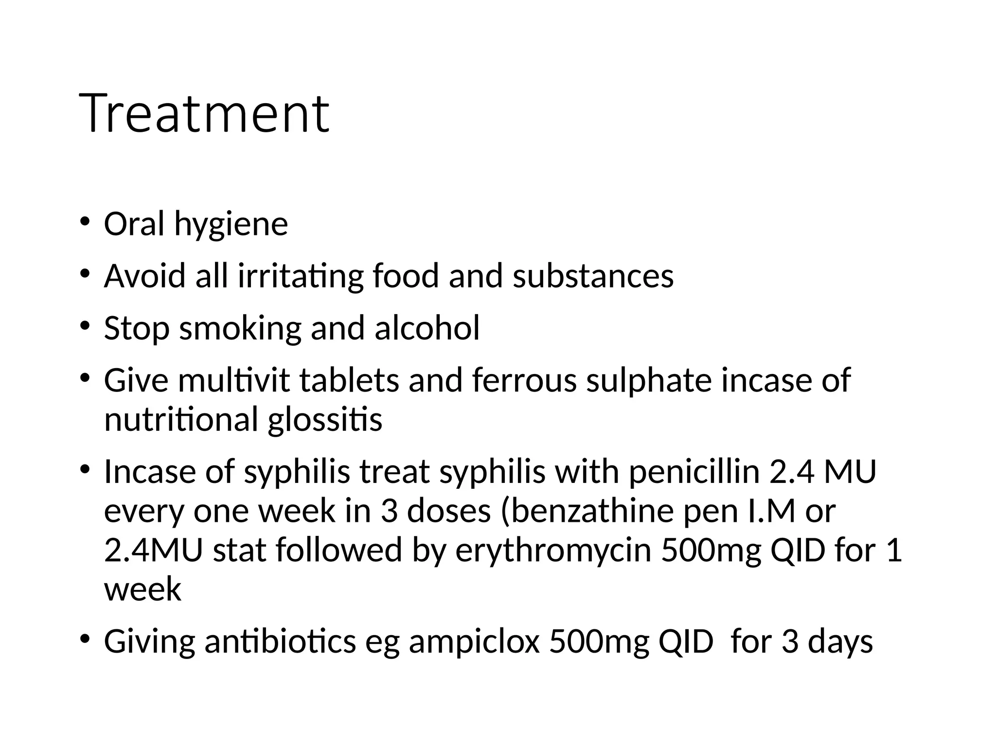 Treatment
• Oral hygiene
• Avoid all irritating food and substances
• Stop smoking and alcohol
• Give multivit tablets and ferrous sulphate incase of
nutritional glossitis
• Incase of syphilis treat syphilis with penicillin 2.4 MU
every one week in 3 doses (benzathine pen I.M or
2.4MU stat followed by erythromycin 500mg QID for 1
week
• Giving antibiotics eg ampiclox 500mg QID for 3 days
 