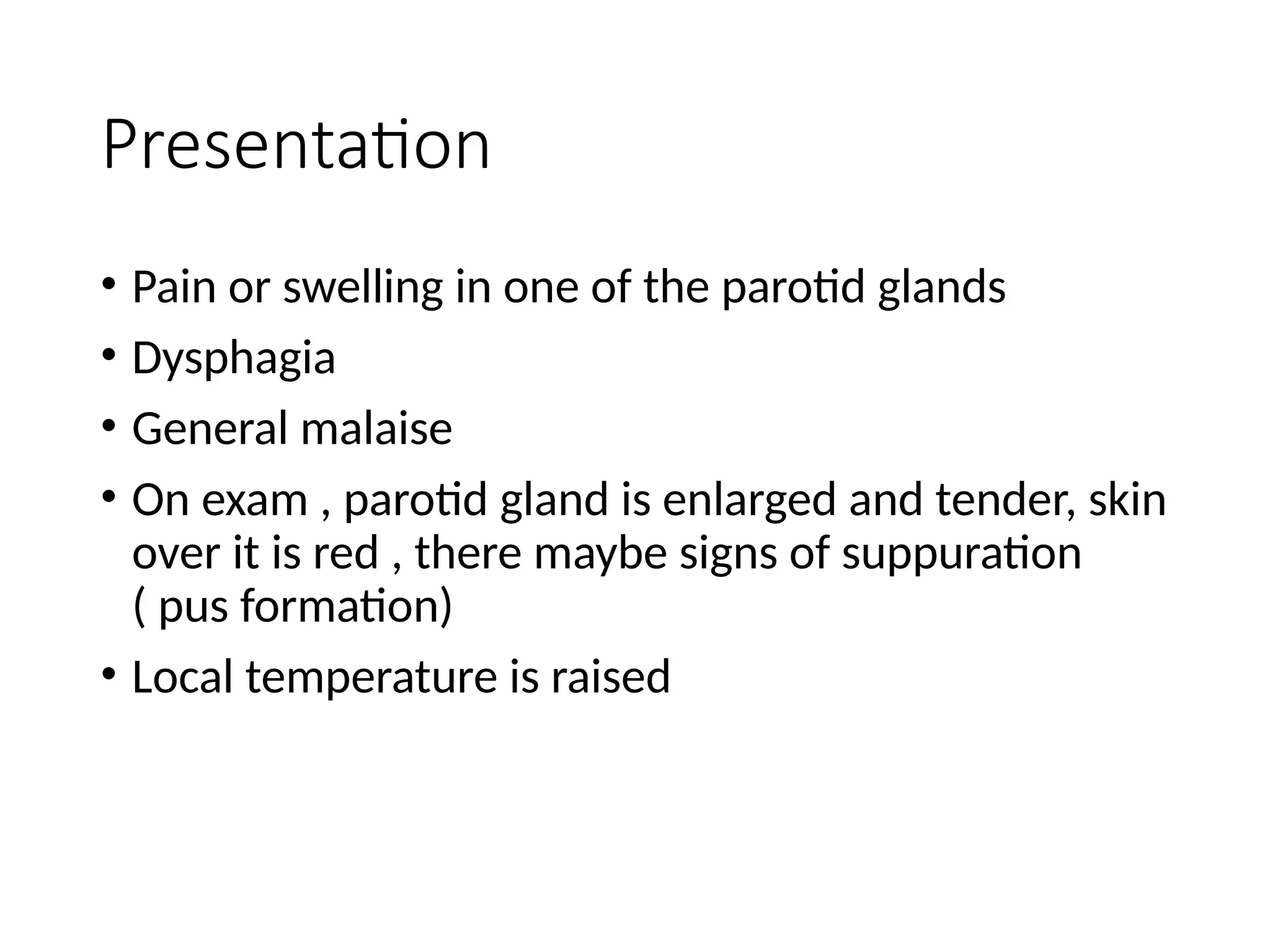 Presentation
• Pain or swelling in one of the parotid glands
• Dysphagia
• General malaise
• On exam , parotid gland is enlarged and tender, skin
over it is red , there maybe signs of suppuration
( pus formation)
• Local temperature is raised
 