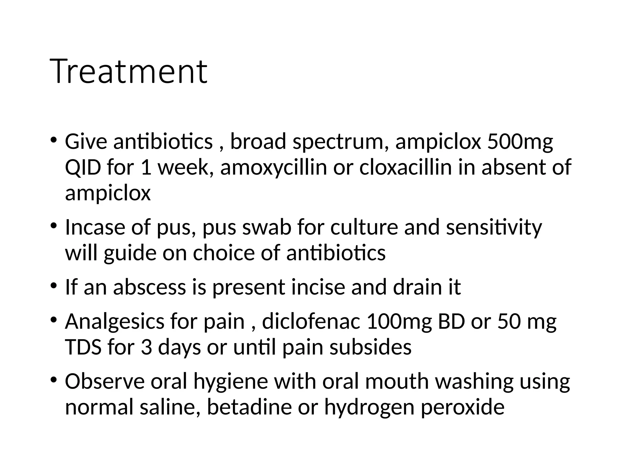 Treatment
• Give antibiotics , broad spectrum, ampiclox 500mg
QID for 1 week, amoxycillin or cloxacillin in absent of
ampiclox
• Incase of pus, pus swab for culture and sensitivity
will guide on choice of antibiotics
• If an abscess is present incise and drain it
• Analgesics for pain , diclofenac 100mg BD or 50 mg
TDS for 3 days or until pain subsides
• Observe oral hygiene with oral mouth washing using
normal saline, betadine or hydrogen peroxide
 