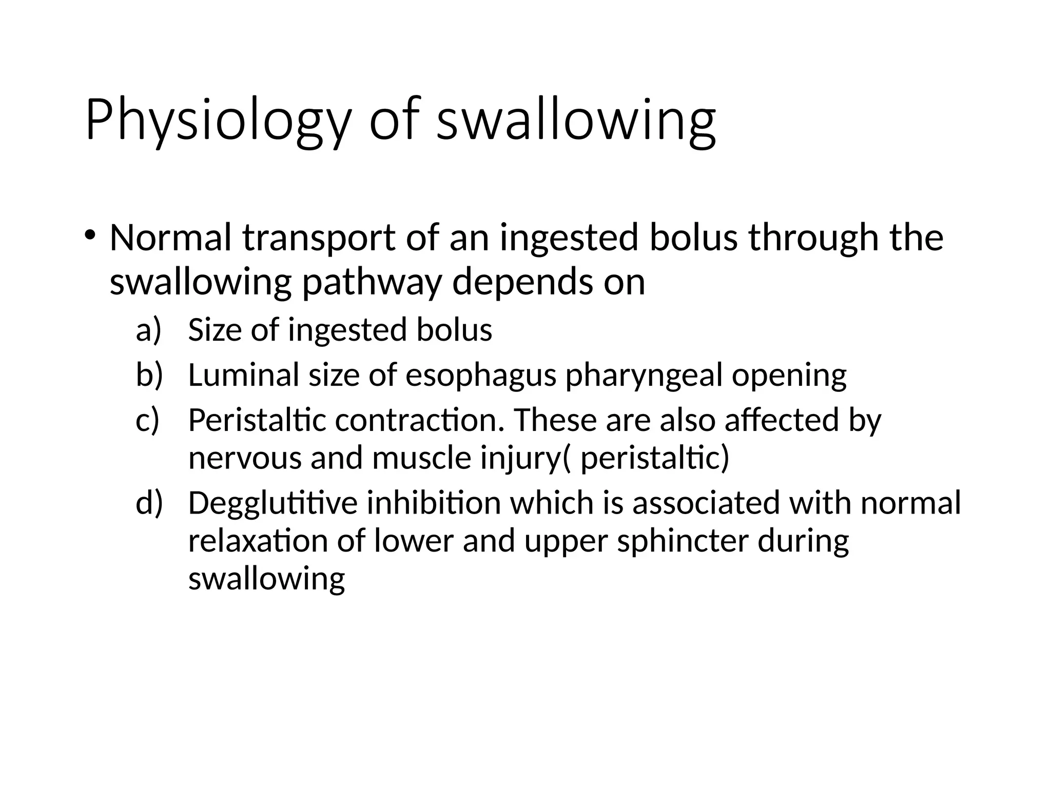 Physiology of swallowing
• Normal transport of an ingested bolus through the
swallowing pathway depends on
a) Size of ingested bolus
b) Luminal size of esophagus pharyngeal opening
c) Peristaltic contraction. These are also affected by
nervous and muscle injury( peristaltic)
d) Degglutitive inhibition which is associated with normal
relaxation of lower and upper sphincter during
swallowing
 